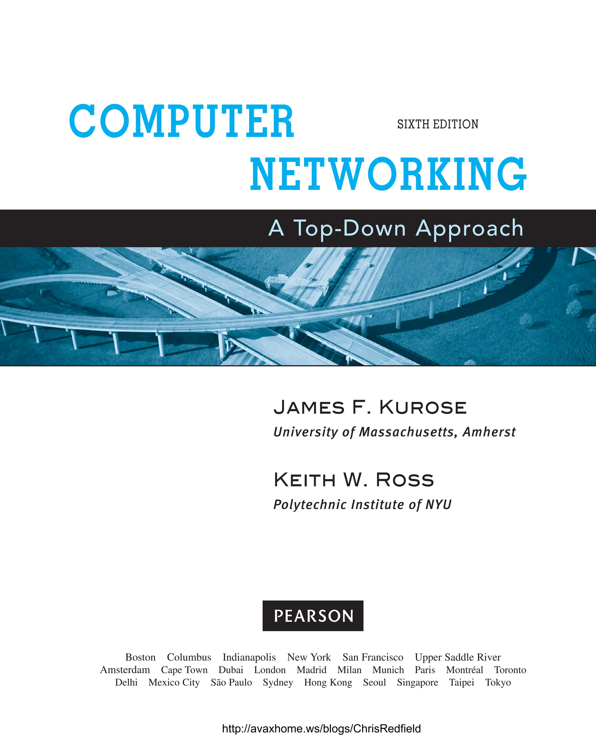 James F. Kurose
University of Massachusetts, Amherst
Keith W. Ross
Polytechnic Institute of NYU
COMPUTER
NETWORKING
A Top-Down Approach
SIXTH EDITION
Boston Columbus Indianapolis New York San Francisco Upper Saddle River
Amsterdam Cape Town Dubai London Madrid Milan Munich Paris Montréal Toronto
Delhi Mexico City São Paulo Sydney Hong Kong Seoul Singapore Taipei Tokyo
http://avaxhome.ws/blogs/ChrisRedfield
 