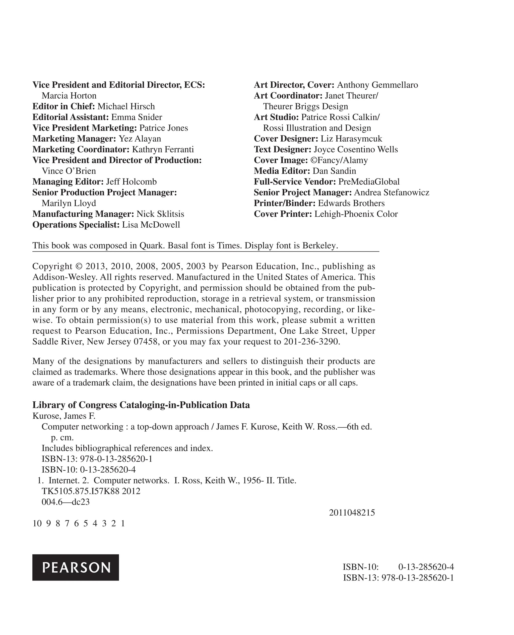 Vice President and Editorial Director, ECS:
Marcia Horton
Editor in Chief: Michael Hirsch
Editorial Assistant: Emma Snider
Vice President Marketing: Patrice Jones
Marketing Manager: Yez Alayan
Marketing Coordinator: Kathryn Ferranti
Vice President and Director of Production:
Vince O’Brien
Managing Editor: Jeff Holcomb
Senior Production Project Manager:
Marilyn Lloyd
Manufacturing Manager: Nick Sklitsis
Operations Specialist: Lisa McDowell
Art Director, Cover: Anthony Gemmellaro
Art Coordinator: Janet Theurer/
Theurer Briggs Design
Art Studio: Patrice Rossi Calkin/
Rossi Illustration and Design
Cover Designer: Liz Harasymcuk
Text Designer: Joyce Cosentino Wells
Cover Image: ©Fancy/Alamy
Media Editor: Dan Sandin
Full-Service Vendor: PreMediaGlobal
Senior Project Manager: Andrea Stefanowicz
Printer/Binder: Edwards Brothers
Cover Printer: Lehigh-Phoenix Color
Copyright © 2013, 2010, 2008, 2005, 2003 by Pearson Education, Inc., publishing as
Addison-Wesley. All rights reserved. Manufactured in the United States of America. This
publication is protected by Copyright, and permission should be obtained from the pub-
lisher prior to any prohibited reproduction, storage in a retrieval system, or transmission
in any form or by any means, electronic, mechanical, photocopying, recording, or like-
wise. To obtain permission(s) to use material from this work, please submit a written
request to Pearson Education, Inc., Permissions Department, One Lake Street, Upper
Saddle River, New Jersey 07458, or you may fax your request to 201-236-3290.
Many of the designations by manufacturers and sellers to distinguish their products are
claimed as trademarks. Where those designations appear in this book, and the publisher was
aware of a trademark claim, the designations have been printed in initial caps or all caps.
Library of Congress Cataloging-in-Publication Data
Kurose, James F.
Computer networking : a top-down approach / James F. Kurose, Keith W. Ross.—6th ed.
p. cm.
Includes bibliographical references and index.
ISBN-13: 978-0-13-285620-1
ISBN-10: 0-13-285620-4
1. Internet. 2. Computer networks. I. Ross, Keith W., 1956- II. Title.
TK5105.875.I57K88 2012
004.6—dc23
2011048215
10 9 8 7 6 5 4 3 2 1
ISBN-13: 978-0-13-285620-1
ISBN-10: 0-13-285620-4
This book was composed in Quark. Basal font is Times. Display font is Berkeley.
 
