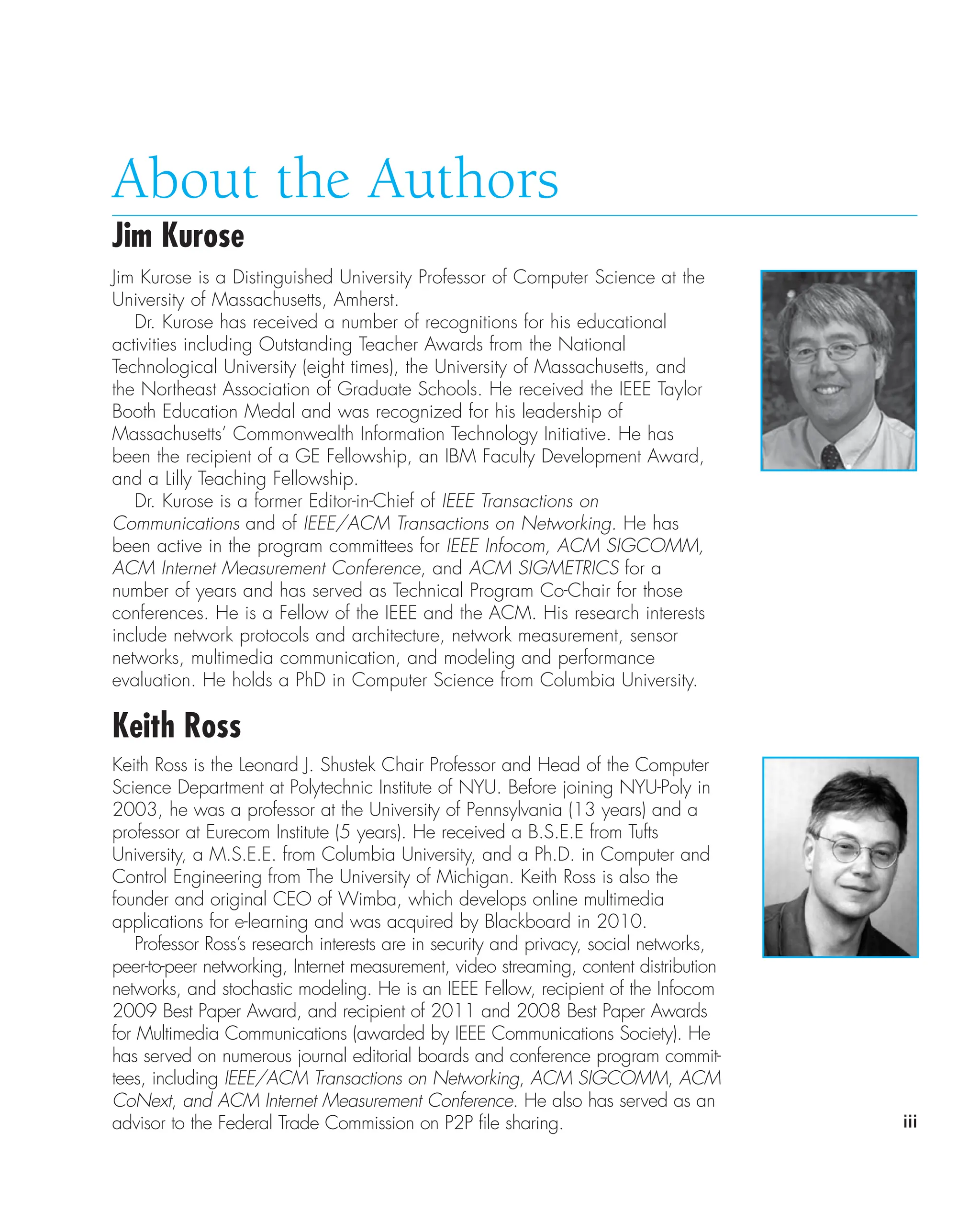 iii
About the Authors
Jim Kurose
Jim Kurose is a Distinguished University Professor of Computer Science at the
University of Massachusetts, Amherst.
Dr. Kurose has received a number of recognitions for his educational
activities including Outstanding Teacher Awards from the National
Technological University (eight times), the University of Massachusetts, and
the Northeast Association of Graduate Schools. He received the IEEE Taylor
Booth Education Medal and was recognized for his leadership of
Massachusetts’ Commonwealth Information Technology Initiative. He has
been the recipient of a GE Fellowship, an IBM Faculty Development Award,
and a Lilly Teaching Fellowship.
Dr. Kurose is a former Editor-in-Chief of IEEE Transactions on
Communications and of IEEE/ACM Transactions on Networking. He has
been active in the program committees for IEEE Infocom, ACM SIGCOMM,
ACM Internet Measurement Conference, and ACM SIGMETRICS for a
number of years and has served as Technical Program Co-Chair for those
conferences. He is a Fellow of the IEEE and the ACM. His research interests
include network protocols and architecture, network measurement, sensor
networks, multimedia communication, and modeling and performance
evaluation. He holds a PhD in Computer Science from Columbia University.
Keith Ross
Keith Ross is the Leonard J. Shustek Chair Professor and Head of the Computer
Science Department at Polytechnic Institute of NYU. Before joining NYU-Poly in
2003, he was a professor at the University of Pennsylvania (13 years) and a
professor at Eurecom Institute (5 years). He received a B.S.E.E from Tufts
University, a M.S.E.E. from Columbia University, and a Ph.D. in Computer and
Control Engineering from The University of Michigan. Keith Ross is also the
founder and original CEO of Wimba, which develops online multimedia
applications for e-learning and was acquired by Blackboard in 2010.
Professor Ross’s research interests are in security and privacy, social networks,
peer-to-peer networking, Internet measurement, video streaming, content distribution
networks, and stochastic modeling. He is an IEEE Fellow, recipient of the Infocom
2009 Best Paper Award, and recipient of 2011 and 2008 Best Paper Awards
for Multimedia Communications (awarded by IEEE Communications Society). He
has served on numerous journal editorial boards and conference program commit-
tees, including IEEE/ACM Transactions on Networking, ACM SIGCOMM, ACM
CoNext, and ACM Internet Measurement Conference. He also has served as an
advisor to the Federal Trade Commission on P2P file sharing.
 