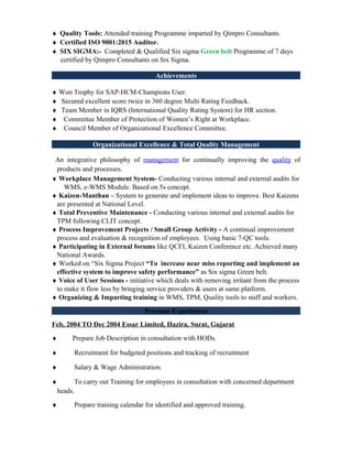 ♦ Quality Tools: Attended training Programme imparted by Qimpro Consultants.
♦ Certified ISO 9001:2015 Auditor.
♦ SIX SIGMA:- Completed & Qualified Six sigma Green belt Programme of 7 days
certified by Qimpro Consultants on Six Sigma.
Achievements
♦ Won Trophy for SAP-HCM-Champions User.
♦ Secured excellent score twice in 360 degree Multi Rating Feedback.
♦ Team Member in IQRS (International Quality Rating System) for HR section.
♦ Committee Member of Protection of Women’s Right at Workplace.
♦ Council Member of Organizational Excellence Committee.
Organizational Excellence & Total Quality Management
An integrative philosophy of management for continually improving the quality of
products and processes.
♦ Workplace Management System- Conducting various internal and external audits for
WMS, e-WMS Module. Based on 5s concept.
♦ Kaizen-Manthan – System to generate and implement ideas to improve. Best Kaizens
are presented at National Level.
♦ Total Preventive Maintenance - Conducting various internal and external audits for
TPM following CLIT concept.
♦ Process Improvement Projects / Small Group Activity - A continual improvement
process and evaluation & recognition of employees. Using basic 7-QC tools.
♦ Participating in External forums like QCFI, Kaizen Conference etc. Achieved many
National Awards.
♦ Worked on “Six Sigma Project “To increase near miss reporting and implement an
effective system to improve safety performance” as Six sigma Green belt.
♦ Voice of User Sessions - initiative which deals with removing irritant from the process
to make it flow less by bringing service providers & users at same platform.
♦ Organizing & Imparting training in WMS, TPM, Quality tools to staff and workers.
Previous Experiences
Feb, 2004 TO Dec 2004 Essar Limited, Hazira, Surat, Gujarat
♦ Prepare Job Description in consultation with HODs.
♦ Recruitment for budgeted positions and tracking of recruitment
♦ Salary & Wage Administration.
♦ To carry out Training for employees in consultation with concerned department
heads.
♦ Prepare training calendar for identified and approved training.
 