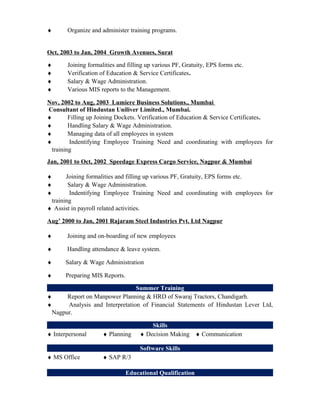 ♦ Organize and administer training programs.
Oct, 2003 to Jan, 2004 Growth Avenues, Surat
♦ Joining formalities and filling up various PF, Gratuity, EPS forms etc.
♦ Verification of Education & Service Certificates.
♦ Salary & Wage Administration.
♦ Various MIS reports to the Management.
Nov, 2002 to Aug, 2003 Lumiere Business Solutions., Mumbai
Consultant of Hindustan Uniliver Limited., Mumbai.
♦ Filling up Joining Dockets. Verification of Education & Service Certificates.
♦ Handling Salary & Wage Administration.
♦ Managing data of all employees in system
♦ Indentifying Employee Training Need and coordinating with employees for
training
Jan, 2001 to Oct, 2002 Speedage Express Cargo Service, Nagpur & Mumbai
♦ Joining formalities and filling up various PF, Gratuity, EPS forms etc.
♦ Salary & Wage Administration.
♦ Indentifying Employee Training Need and coordinating with employees for
training
♦ Assist in payroll related activities.
Aug’ 2000 to Jan, 2001 Rajaram Steel Industries Pvt. Ltd Nagpur
♦ Joining and on-boarding of new employees
♦ Handling attendance & leave system.
♦ Salary & Wage Administration
♦ Preparing MIS Reports.
Summer Training
♦ Report on Manpower Planning & HRD of Swaraj Tractors, Chandigarh.
♦ Analysis and Interpretation of Financial Statements of Hindustan Lever Ltd,
Nagpur.
Skills
♦ Interpersonal ♦ Planning ♦ Decision Making ♦ Communication
Software Skills
♦ MS Office ♦ SAP R/3
Educational Qualification
 