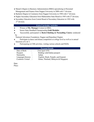 ♦ Master's Degree in Business Administration (MBA) specializing in Personnel
Management and Finance from Nagpur University in 2000 with 1st
division.
♦ Bachelor Degree in Commerce from Nagpur University in 1998 with 1st
division.
♦ Higher Secondary Education from Maharashtra State Board in 1995 with 2nd
division.
♦ Secondary Education from Central Board of Secondary Education in 1993 with
2nd
division.
Extra Curricular Activities
♦ Winner of Ms. Manager Contest in MBA.
♦ Senior State Handball Championship-Gold Medalist.
♦ Successfully participated in Rock-Climbing & Parasailing Course conducted
by
National Adventure Foundation, Nagpur and Rajasthan Chapter.
♦ Participate in dance and drama competition at college level as well as in annual
functions of L & T.
♦ Participating in CSR activities, visiting various schools and NGOs
Personal Details
Date of Birth : 23rd April 1976
Passport : Holding valid Indian passport
Nationality : Indian
Languages Known : English, Hindi, Punjabi, and Gujarati
Countries Visited : Oman, Thailand, Malaysia & Singapore
Date:
Place:
 