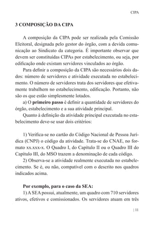 | 11
CIPA
3 COMPOSIÇÃO DA CIPA
A composição da CIPA pode ser realizada pela Comissão
Eleitoral, designada pelo gestor do órgão, com a devida comu-
nicação ao Sindicato da categoria. É importante observar que
devem ser constituídas CIPAs por estabelecimento, ou seja, por
edificação onde existam servidores vinculados ao órgão.
Para definir a composição da CIPA são necessários dois da-
dos: número de servidores e atividade executada no estabeleci-
mento. O número de servidores trata dos servidores que efetiva-
mente trabalhem no estabelecimento, edificação. Portanto, não
são os que estão simplesmente lotados.
a) O primeiro passo é definir a quantidade de servidores do
órgão, estabelecimento e a sua atividade principal.
Quanto à definição da atividade principal executada no esta-
belecimento deve-se usar dois critérios:
1) Verifica-se no cartão do Código Nacional de Pessoa Jurí-
dica (CNPJ) o código da atividade. Trata-se do CNAE, no for-
mato xx.xxx-x. O Quadro I, do Capítulo II ou o Quadro III do
Capítulo III, do MSO trazem a denominação de cada código.
2) Observa-se a atividade realmente executada no estabele-
cimento. Se é, ou não, compatível com o descrito nos quadros
indicados acima.
Por exemplo, para o caso da SEA:
1)ASEApossui, atualmente, um quadro com 710 servidores
ativos, efetivos e comissionados. Os servidores atuam em três
 