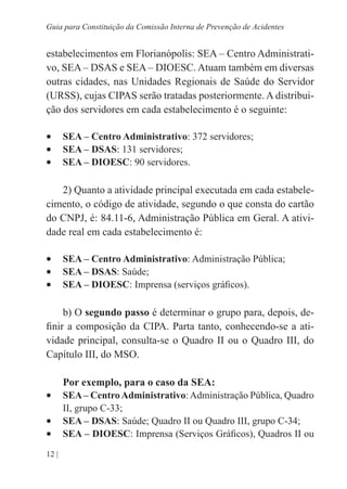 12 |
Guia para Constituição da Comissão Interna de Prevenção de Acidentes
estabelecimentos em Florianópolis: SEA – Centro Administrati-
vo, SEA – DSAS e SEA – DIOESC. Atuam também em diversas
outras cidades, nas Unidades Regionais de Saúde do Servidor
(URSS), cujas CIPAS serão tratadas posteriormente. A distribui-
ção dos servidores em cada estabelecimento é o seguinte:
•	 SEA – Centro Administrativo: 372 servidores;
•	 SEA – DSAS: 131 servidores;
•	 SEA – DIOESC: 90 servidores.
2) Quanto a atividade principal executada em cada estabele-
cimento, o código de atividade, segundo o que consta do cartão
do CNPJ, é: 84.11-6, Administração Pública em Geral. A ativi-
dade real em cada estabelecimento é:
•	 SEA – Centro Administrativo: Administração Pública;
•	 SEA – DSAS: Saúde;
•	 SEA – DIOESC: Imprensa (serviços gráficos).
b) O segundo passo é determinar o grupo para, depois, de-
finir a composição da CIPA. Parta tanto, conhecendo-se a ati-
vidade principal, consulta-se o Quadro II ou o Quadro III, do
Capítulo III, do MSO.
Por exemplo, para o caso da SEA:
•	 SEA– CentroAdministrativo:Administração Pública, Quadro
II, grupo C-33;
•	 SEA – DSAS: Saúde; Quadro II ou Quadro III, grupo C-34;
•	 SEA – DIOESC: Imprensa (Serviços Gráficos), Quadros II ou
 