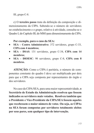 | 13
CIPA
III, grupo C-8.
c) O terceiro passo trata da definição da composição e di-
mensionamento da CIPA. Sabendo-se o número de servidores
no estabelecimento e o grupo, relativo à atividade, consulta-se o
Quadro I, do Capítulo III, do MSO para dimensionamento da CIPA.
Por exemplo, para o caso da SEA:
•	 SEA – Centro Administrativo: 372 servidores, grupo C-33,
CIPA com 4 membros;
•	 SEA – DSAS: 131 servidores, grupo C-34, CIPA com 14
membros;
•	 SEA – DIOESC: 90 servidores, grupo C-8, CIPA com 8
membros.
ATENÇÃO: Como a CIPA é paritária, o número de com-
ponentes constante do quadro I deve ser multiplicado por dois
para que a CIPA seja composta por representantes do órgão e
dos servidores.
No caso da CIPA/SEA, para uma maior representatividade, o
Secretário de Estado da Administração resolveu que fossem
indicados os servidores mais votados. Resolveu também que
o Presidente e Vice-Presidente da CIPA/SEA fossem aqueles
que recebessem o maior número de votos. Ou seja, as CIPAs
na SEA foram compostas por servidores totalmente eleitos
por seus pares, sem qualquer tipo de intervenção.
 