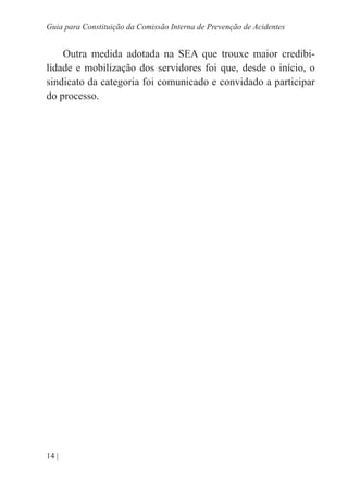 14 |
Guia para Constituição da Comissão Interna de Prevenção de Acidentes
Outra medida adotada na SEA que trouxe maior credibi-
lidade e mobilização dos servidores foi que, desde o início, o
sindicato da categoria foi comunicado e convidado a participar
do processo.
 