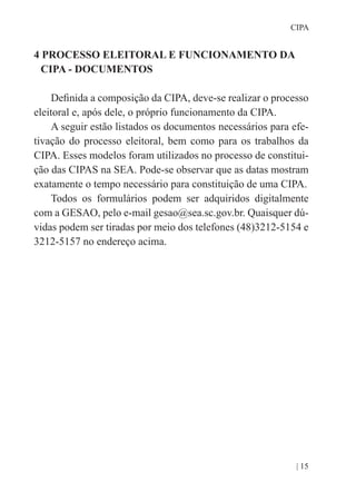 | 15
CIPA
4 PROCESSO ELEITORAL E FUNCIONAMENTO DA
CIPA - DOCUMENTOS
Definida a composição da CIPA, deve-se realizar o processo
eleitoral e, após dele, o próprio funcionamento da CIPA.
A seguir estão listados os documentos necessários para efe-
tivação do processo eleitoral, bem como para os trabalhos da
CIPA. Esses modelos foram utilizados no processo de constitui-
ção das CIPAS na SEA. Pode-se observar que as datas mostram
exatamente o tempo necessário para constituição de uma CIPA.
Todos os formulários podem ser adquiridos digitalmente
com a GESAO, pelo e-mail gesao@sea.sc.gov.br. Quaisquer dú-
vidas podem ser tiradas por meio dos telefones (48)3212-5154 e
3212-5157 no endereço acima.
 