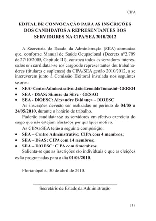 | 17
CIPA
EDITAL DE CONVOCAÇÃO PARAAS INSCRIÇÕES
DOS CANDIDATOS A REPRESENTANTES DOS
SERVIDORES NA CIPA/SEA 2010/2012
A Secretaria de Estado da Administração (SEA) comunica
que, conforme Manual de Saúde Ocupacional (Decreto n°2.709
de 27/10/2009, Capítulo III), convoca todos os servidores interes-
sados em candidatar-se aos cargos de representantes dos trabalha-
dores (titulares e suplentes) da CIPA/SEA gestão 2010/2012, a se
inscreverem junto à Comissão Eleitoral instalada nos seguintes
setores:
•	 SEA-CentroAdministrativo:JoãoLeonildoTomasini-GEREH
•	 SEA - DSAS: Simone da Silva - GESAO
•	 SEA - DIOESC: Alexandre Baldança – DIOESC
As inscrições deverão ser realizadas no período de 04/05 a
24/05/2010, durante o horário de trabalho.
Poderão candidatar-se os servidores em efetivo exercício do
cargo que não estejam afastados por qualquer motivo.
As CIPAs/SEA terão a seguinte composição:
•	 SEA – Centro Administrativo: CIPA com 4 membros;
•	 SEA – DSAS: CIPA com 14 membros;
•	 SEA – DIOESC: CIPA com 8 membros.
Salienta-se que as inscrições são individuais e que as eleições
estão programadas para o dia 01/06/2010.
Florianópolis, 30 de abril de 2010.
_____________________________________
Secretário de Estado da Administração
 