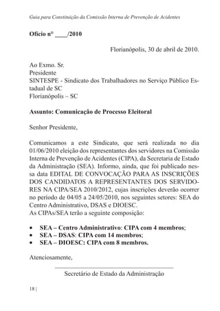 18 |
Guia para Constituição da Comissão Interna de Prevenção de Acidentes
Ofício n° ____/2010
Florianópolis, 30 de abril de 2010.
Ao Exmo. Sr.
Presidente
SINTESPE - Sindicato dos Trabalhadores no Serviço Público Es-
tadual de SC
Florianópolis – SC
Assunto: Comunicação de Processo Eleitoral
Senhor Presidente,
Comunicamos a este Sindicato, que será realizada no dia
01/06/2010 eleição dos representantes dos servidores na Comissão
Interna de Prevenção de Acidentes (CIPA), da Secretaria de Estado
da Administração (SEA). Informo, ainda, que foi publicado nes-
sa data EDITAL DE CONVOCAÇÃO PARA AS INSCRIÇÕES
DOS CANDIDATOS A REPRESENTANTES DOS SERVIDO-
RES NA CIPA/SEA 2010/2012, cujas inscrições deverão ocorrer
no período de 04/05 a 24/05/2010, nos seguintes setores: SEA do
Centro Administrativo, DSAS e DIOESC.
As CIPAs/SEA terão a seguinte composição:
•	 SEA – Centro Administrativo: CIPA com 4 membros;
•	 SEA – DSAS: CIPA com 14 membros;
•	 SEA – DIOESC: CIPA com 8 membros.
Atenciosamente,
_____________________________________
Secretário de Estado da Administração
 