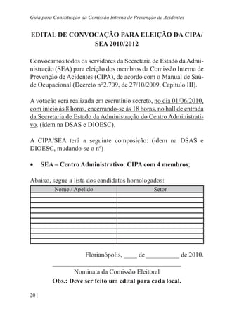 20 |
Guia para Constituição da Comissão Interna de Prevenção de Acidentes
EDITAL DE CONVOCAÇÃO PARA ELEIÇÃO DA CIPA/
SEA 2010/2012
Convocamos todos os servidores da Secretaria de Estado da Admi-
nistração (SEA) para eleição dos membros da Comissão Interna de
Prevenção de Acidentes (CIPA), de acordo com o Manual de Saú-
de Ocupacional (Decreto n°2.709, de 27/10/2009, Capítulo III).
A votação será realizada em escrutínio secreto, no dia 01/06/2010,
com início às 8 horas, encerrando-se às 18 horas, no hall de entrada
da Secretaria de Estado da Administração do Centro Administrati-
vo. (idem na DSAS e DIOESC).
A CIPA/SEA terá a seguinte composição: (idem na DSAS e
DIOESC, mudando-se o nº)
•	 SEA – Centro Administrativo: CIPA com 4 membros;
Abaixo, segue a lista dos candidatos homologados:
Nome / Apelido Setor
Florianópolis, ____ de __________ de 2010.
_______________________________________
Nominata da Comissão Eleitoral
Obs.: Deve ser feito um edital para cada local.
 