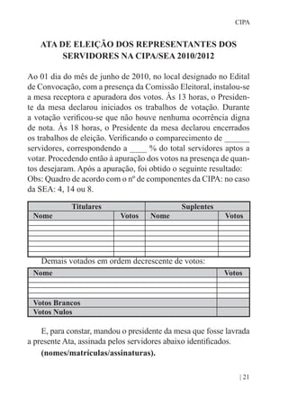 | 21
CIPA
ATA DE ELEIÇÃO DOS REPRESENTANTES DOS
SERVIDORES NA CIPA/SEA 2010/2012
Ao 01 dia do mês de junho de 2010, no local designado no Edital
de Convocação, com a presença da Comissão Eleitoral, instalou-se
a mesa receptora e apuradora dos votos. Às 13 horas, o Presiden-
te da mesa declarou iniciados os trabalhos de votação. Durante
a votação verificou-se que não houve nenhuma ocorrência digna
de nota. Às 18 horas, o Presidente da mesa declarou encerrados
os trabalhos de eleição. Verificando o comparecimento de ______
servidores, correspondendo a ____ % do total servidores aptos a
votar. Procedendo então à apuração dos votos na presença de quan-
tos desejaram. Após a apuração, foi obtido o seguinte resultado:
Obs: Quadro de acordo com o nº de componentes da CIPA: no caso
da SEA: 4, 14 ou 8.
Titulares Suplentes
Nome Votos Nome Votos
Demais votados em ordem decrescente de votos:
Nome Votos
Votos Brancos
Votos Nulos
E, para constar, mandou o presidente da mesa que fosse lavrada
a presente Ata, assinada pelos servidores abaixo identificados.
(nomes/matrículas/assinaturas).
 