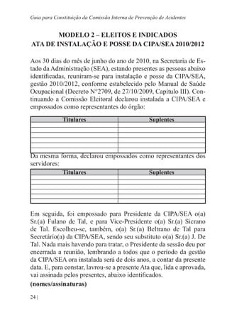 24 |
Guia para Constituição da Comissão Interna de Prevenção de Acidentes
MODELO 2 – ELEITOS E INDICADOS
ATA DE INSTALAÇÃO E POSSE DA CIPA/SEA 2010/2012
Aos 30 dias do mês de junho do ano de 2010, na Secretaria de Es-
tado da Administração (SEA), estando presentes as pessoas abaixo
identificadas, reuniram-se para instalação e posse da CIPA/SEA,
gestão 2010/2012, conforme estabelecido pelo Manual de Saúde
Ocupacional (Decreto N°2709, de 27/10/2009, Capítulo III). Con-
tinuando a Comissão Eleitoral declarou instalada a CIPA/SEA e
empossados como representantes do órgão:
Titulares Suplentes
Da mesma forma, declarou empossados como representantes dos
servidores:
Titulares Suplentes
Em seguida, foi empossado para Presidente da CIPA/SEA o(a)
Sr.(a) Fulano de Tal, e para Vice-Presidente o(a) Sr.(a) Sicrano
de Tal. Escolheu-se, também, o(a) Sr.(a) Beltrano de Tal para
Secretário(a) da CIPA/SEA, sendo seu substituto o(a) Sr.(a) J. De
Tal. Nada mais havendo para tratar, o Presidente da sessão deu por
encerrada a reunião, lembrando a todos que o período da gestão
da CIPA/SEA ora instalada será de dois anos, a contar da presente
data. E, para constar, lavrou-se a presente Ata que, lida e aprovada,
vai assinada pelos presentes, abaixo identificados.
(nomes/assinaturas)
 
