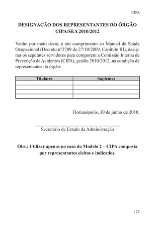 | 25
CIPA
DESIGNAÇÃO DOS REPRESENTANTES DO ÓRGÃO
CIPA/SEA 2010/2012
Venho por meio deste, e em cumprimento ao Manual de Saúde
Ocupacional (Decreto n°2709 de 27/10/2009, Capítulo III), desig-
nar os seguintes servidores para comporem a Comissão Interna de
Prevenção de Acidentes (CIPA), gestão 2010/2012, na condição de
representantes do órgão:
Titulares Suplentes
Florianópolis, 30 de junho de 2010.
____________________________________
Secretário de Estado da Administração
Obs.: Utilizar apenas no caso do Modelo 2 – CIPA composta
por representantes eleitos e indicados.
 