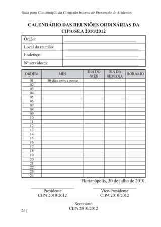 26 |
Guia para Constituição da Comissão Interna de Prevenção de Acidentes
CALENDÁRIO DAS REUNIÕES ORDINÁRIAS DA
CIPA/SEA 2010/2012
Órgão: _________________________________
Local da reunião: __________________________________
Endereço: __________________________________
Nº servidores: __________________________________
ORDEM MÊS
DIA DO
MÊS
DIA DA
SEMANA
HORÁRIO
01 30 dias após a posse
02
03
04
05
06
07
08
09
10
11
12
13
14
15
16
17
18
19
20
21
22
23
24
Florianópolis, 30 de julho de 2010.
____________________ ____________________
Presidente Vice-Presidente
CIPA 2010/2012 CIPA 2010/2012
____________________________________
Secretário
CIPA 2010/2012
 