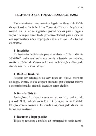 | 27
CIPA
REGIMENTO ELEITORAL CIPA/SEA 2010/2012
Em cumprimento aos preceitos legais do Manual de Saúde
Ocupacional – Capítulo III, a Comissão Eleitoral, legalmente
constituída, define os seguintes procedimentos para a organi-
zação e acompanhamento do processo eleitoral para a escolha
dos representantes dos empregados para a CIPA/SEA - Gestão
2010/2012.
1- Inscrições
As inscrições individuais para candidatos à CIPA – Gestão
2010/2012 serão realizadas nos locais e horário de trabalho,
conforme Edital de Convocação para as Inscrições, divulgado
através dos murais via internet.
2- Das Candidaturas
Poderão ser candidatos os servidores em efetivo exercício
do cargo, exceto, os que estejam afastados por qualquer motivo
e os comissionados que não exerçam cargo efetivo.
3- Data da Eleição
A eleição será realizada em escrutínio secreto, no dia 01 de
junho de 2010, no horário das 13 às 18 horas, conforme Edital de
Eleição, com a nominata dos candidatos, divulgado da mesma
forma que no item 1.
4- Recursos e Impugnações
Todos os recursos e pedidos de impugnações serão recebi-
 