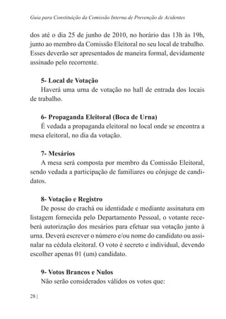 28 |
Guia para Constituição da Comissão Interna de Prevenção de Acidentes
dos até o dia 25 de junho de 2010, no horário das 13h às 19h,
junto ao membro da Comissão Eleitoral no seu local de trabalho.
Esses deverão ser apresentados de maneira formal, devidamente
assinado pelo recorrente.
5- Local de Votação
Haverá uma urna de votação no hall de entrada dos locais
de trabalho.
6- Propaganda Eleitoral (Boca de Urna)
É vedada a propaganda eleitoral no local onde se encontra a
mesa eleitoral, no dia da votação.
7- Mesários
A mesa será composta por membro da Comissão Eleitoral,
sendo vedada a participação de familiares ou cônjuge de candi-
datos.
8- Votação e Registro
De posse do crachá ou identidade e mediante assinatura em
listagem fornecida pelo Departamento Pessoal, o votante rece-
berá autorização dos mesários para efetuar sua votação junto à
urna. Deverá escrever o número e/ou nome do candidato ou assi-
nalar na cédula eleitoral. O voto é secreto e individual, devendo
escolher apenas 01 (um) candidato.
9- Votos Brancos e Nulos
Não serão considerados válidos os votos que:
 
