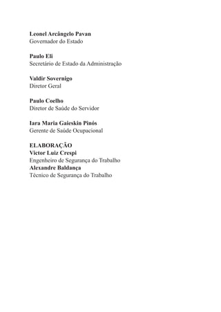 Leonel Arcângelo Pavan
Governador do Estado
Paulo Eli
Secretário de Estado da Administração
Valdir Sovernigo
Diretor Geral
Paulo Coelho
Diretor de Saúde do Servidor
Iara Maria Gaieskin Pinós
Gerente de Saúde Ocupacional
ELABORAÇÃO
Victor Luiz Crespi
Engenheiro de Segurança do Trabalho
Alexandre Baldança
Técnico de Segurança do Trabalho
 