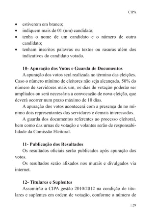 | 29
CIPA
•	 estiverem em branco;
•	 indiquem mais de 01 (um) candidato;
•	 tenha o nome de um candidato e o número de outro
candidato;
•	 tenham inscritos palavras ou textos ou rasuras além dos
indicativos do candidato votado.
10- Apuração dos Votos e Guarda de Documentos
A apuração dos votos será realizada no término das eleições.
Caso o número mínimo de eleitores não seja alcançado, 50% do
número de servidores mais um, os dias de votação poderão ser
ampliados ou será necessária a convocação de nova eleição, que
deverá ocorrer num prazo máximo de 10 dias.
A apuração dos votos acontecerá com a presença de no mí-
nimo dois representantes dos servidores e demais interessados.
A guarda dos documentos referentes ao processo eleitoral,
bem como das urnas de votação e volantes serão de responsabi-
lidade da Comissão Eleitoral.
11- Publicação dos Resultados
Os resultados oficiais serão publicados após apuração dos
votos.
Os resultados serão afixados nos murais e divulgados via
internet.
12- Titulares e Suplentes
Assumirão a CIPA gestão 2010/2012 na condição de titu-
lares e suplentes em ordem de votação, conforme o número de
 