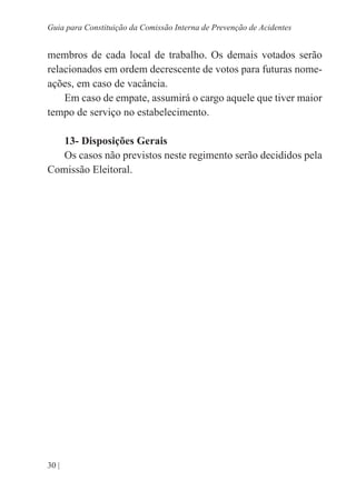 30 |
Guia para Constituição da Comissão Interna de Prevenção de Acidentes
membros de cada local de trabalho. Os demais votados serão
relacionados em ordem decrescente de votos para futuras nome-
ações, em caso de vacância.
Em caso de empate, assumirá o cargo aquele que tiver maior
tempo de serviço no estabelecimento.
13- Disposições Gerais
Os casos não previstos neste regimento serão decididos pela
Comissão Eleitoral.
 