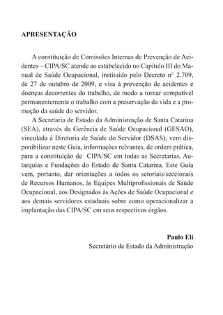 APRESENTAÇÃO
A constituição de Comissões Internas de Prevenção de Aci-
dentes – CIPA/SC atende ao estabelecido no Capítulo III do Ma-
nual de Saúde Ocupacional, instituído pelo Decreto n° 2.709,
de 27 de outubro de 2009, e visa à prevenção de acidentes e
doenças decorrentes do trabalho, de modo a tornar compatível
permanentemente o trabalho com a preservação da vida e a pro-
moção da saúde do servidor.
A Secretaria de Estado da Administração de Santa Catarina
(SEA), através da Gerência de Saúde Ocupacional (GESAO),
vinculada à Diretoria de Saúde do Servidor (DSAS), vem dis-
ponibilizar neste Guia, informações relvantes, de ordem prática,
para a constituição de CIPA/SC em todas as Secretarias, Au-
tarquias e Fundações do Estado de Santa Catarina. Este Guia
vem, portanto, dar orientações a todos os setoriais/seccionais
de Recursos Humanos, às Equipes Multiprofissionais de Saúde
Ocupacional, aos Designados às Ações de Saúde Ocupacional e
aos demais servidores estaduais sobre como operacionalizar a
implantação das CIPA/SC em seus respectivos órgãos.
Paulo Eli
Secretário de Estado da Administração
 