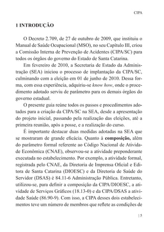 | 5
CIPA
1 INTRODUÇÃO
O Decreto 2.709, de 27 de outubro de 2009, que instituiu o
Manual de Saúde Ocupacional (MSO), no seu Capítulo III, criou
a Comissão Interna de Prevenção de Acidentes (CIPA/SC) para
todos os órgãos do governo do Estado de Santa Catarina.
Em fevereiro de 2010, a Secretaria de Estado da Adminis-
tração (SEA) iniciou o processo de implantação da CIPA/SC,
culminando com a eleição em 01 de junho de 2010. Dessa for-
ma, com essa experiência, adquiriu-se know how, onde o proce-
dimento adotado serviu de parâmetro para os demais órgãos do
governo estadual.
O presente guia reúne todos os passos e procedimentos ado-
tados para a criação da CIPA/SC na SEA, desde a apresentação
do projeto inicial, passando pela realização das eleições, até a
primeira reunião, após a posse, e a realização do curso.
É importante destacar duas medidas adotadas na SEA que
se mostraram de grande eficácia. Quanto à composição, além
do parâmetro formal referente ao Código Nacional de Ativida-
de Econômica (CNAE), observou-se a atividade preponderante
executada no estabelecimento. Por exemplo, a atividade formal,
registrada pelo CNAE, da Diretoria de Imprensa Oficial e Edi-
tora de Santa Catarina (DIOESC) e da Diretoria de Saúde do
Servidor (DSAS) é 84.11-6 Administração Pública. Entretanto,
utilizou-se, para definir a composição da CIPA/DIOESC, a ati-
vidade de Serviços Gráficos (18.13-0) e da CIPA/DSAS a ativi-
dade Saúde (86.90-9). Com isso, a CIPA desses dois estabeleci-
mentos teve um número de membros que reflete as condições de
 