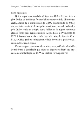 6 |
Guia para Constituição da Comissão Interna de Prevenção de Acidentes
risco existentes.
Outra importante medida adotada na SEA refere-se à elei-
ção. Todos os membros foram eleitos em escrutínio direto e se-
creto, apesar de a composição da CIPA, estabelecida no MSO,
ser paritária - metade eleitos pelos servidores, metade indicados
pelo órgão, tendo-se o órgão como indicador de alguns membros
eleitos como seus representantes. Além disso, o Presidente da
CIPA foi o servidor mais votado em cada estabelecimento. Com
isso, a CIPA ganhou representatividade necessária para conce-
cussão de seus objetivos.
Com esse guia, espera-se disseminar a experiência adquirida
de tal forma a contribuir que todos os órgãos realizem seu pro-
cesso de implantação da CIPA da melhor forma possível.
 