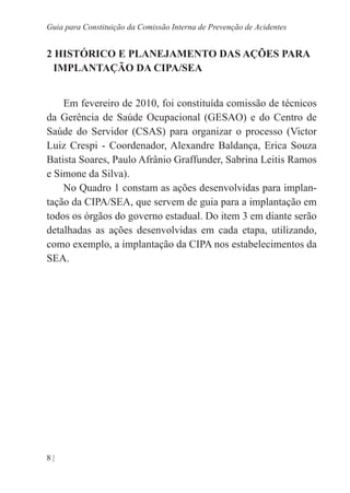8 |
Guia para Constituição da Comissão Interna de Prevenção de Acidentes
2 HISTÓRICO E PLANEJAMENTO DAS AÇÕES PARA
IMPLANTAÇÃO DA CIPA/SEA
Em fevereiro de 2010, foi constituída comissão de técnicos
da Gerência de Saúde Ocupacional (GESAO) e do Centro de
Saúde do Servidor (CSAS) para organizar o processo (Victor
Luiz Crespi - Coordenador, Alexandre Baldança, Erica Souza
Batista Soares, Paulo Afrânio Graffunder, Sabrina Leitis Ramos
e Simone da Silva).
No Quadro 1 constam as ações desenvolvidas para implan-
tação da CIPA/SEA, que servem de guia para a implantação em
todos os órgãos do governo estadual. Do item 3 em diante serão
detalhadas as ações desenvolvidas em cada etapa, utilizando,
como exemplo, a implantação da CIPA nos estabelecimentos da
SEA.
 