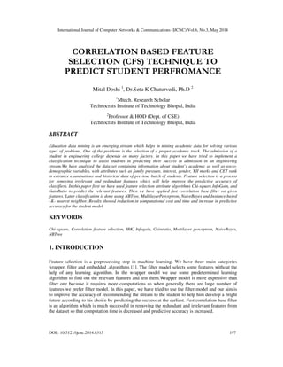 International Journal of Computer Networks & Communications (IJCNC) Vol.6, No.3, May 2014
DOI : 10.5121/ijcnc.2014.6315 197
CORRELATION BASED FEATURE
SELECTION (CFS) TECHNIQUE TO
PREDICT STUDENT PERFROMANCE
Mital Doshi 1
, Dr.Setu K Chaturvedi, Ph.D 2
1
Mtech. Research Scholar
Technocrats Institute of Technology Bhopal, India
2
Professor & HOD (Dept. of CSE)
Technocrats Institute of Technology Bhopal, India
ABSTRACT
Education data mining is an emerging stream which helps in mining academic data for solving various
types of problems. One of the problems is the selection of a proper academic track. The admission of a
student in engineering college depends on many factors. In this paper we have tried to implement a
classification technique to assist students in predicting their success in admission in an engineering
stream.We have analyzed the data set containing information about student’s academic as well as socio-
demographic variables, with attributes such as family pressure, interest, gender, XII marks and CET rank
in entrance examinations and historical data of previous batch of students. Feature selection is a process
for removing irrelevant and redundant features which will help improve the predictive accuracy of
classifiers. In this paper first we have used feature selection attribute algorithms Chi-square.InfoGain, and
GainRatio to predict the relevant features. Then we have applied fast correlation base filter on given
features. Later classification is done using NBTree, MultilayerPerceptron, NaiveBayes and Instance based
–K- nearest neighbor. Results showed reduction in computational cost and time and increase in predictive
accuracy for the student model
KEYWORDS
Chi-square, Correlation feature selection, IBK, Infogain, Gainratio, Multilayer perceptron, NaiveBayes,
NBTree
1. INTRODUCTION
Feature selection is a preprocessing step in machine learning. We have three main categories
wrapper, filter and embedded .algorithms [1]. The filter model selects some features without the
help of any learning algorithm. In the wrapper model we use some predetermined learning
algorithm to find out the relevant features and test them.Wrapper model is more expensive than
filter one because it requires more computations so when generally there are large number of
features we prefer filter model. In this paper, we have tried to use the filter model and our aim is
to improve the accuracy of recommending the stream to the student to help him develop a bright
future according to his choice by predicting the success at the earliest. Fast correlation base filter
is an algorithm which is much successful in removing the redundant and irrelevant features from
the dataset so that computation time is decreased and predictive accuracy is increased.
 