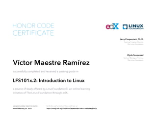 Training Program Director
The Linux Foundation
Jerry Cooperstein, Ph. D.
General Manager, Training
The Linux Foundation
Clyde Seepersad
HONOR CODE CERTIFICATE Verify the authenticity of this certificate at
CERTIFICATE
HONOR CODE
Víctor Maestre Ramírez
successfully completed and received a passing grade in
LFS101x.2: Introduction to Linux
a course of study offered by LinuxFoundationX, an online learning
initiative of The Linux Foundation through edX.
Issued February 25, 2016 https://verify.edx.org/cert/b2aa78d46ae9423d8313c69d68e6337a
 
