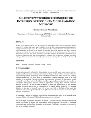 International Journal on Applications of Graph Theory in Wireless Ad hoc Networks and Sensor Networks
(GRAPH-HOC) Vol.6, No.3, September 2014
DOI:10.5121/jgraphoc.2014.6302 7
SELECTIVE WATCHDOG TECHNIQUE FOR
INTRUSION DETECTION IN MOBILE AD-HOC
NETWORK
DEEPIKA DUA AND ATUL MISHRA
Department of Computer Engineering, YMCA University of Science & Technology,
Haryana, India
ABSTRACT
Mobile ad-hoc networks(MANET) is the collection of mobile nodes which are self organizing and are
connected by wireless links where nodes which are not in the direct range communicate with each other
relying on the intermediate nodes. As a result of trusting other nodes in the route, a malicious node can
easily compromise the security of the network. A black-hole node is the malicious node which drops the
entire packet coming to it and always shows the fresh route to the destination, even if the route to
destination doesn't exist. This paper describes a scheme that will detect the intrusion in the network in the
presence of black-hole node and its performance is compared with the previous technique. This novel
technique helps to increase the network performance by reducing the overhead in the network.
KEYWORDS
MANET, Intrusion, Intrusion Detection system, Attacks
1. INTRODUCTION
Mobile ad-hoc network is formed by the collection of some mobile nodes which can act both as a
sender as well as receiver for data communication. They are decentralized networks which are
self organizing and self maintaining. There is no fixed infrastructure in the network, the topology
changes dynamically [1]. As a result of continuously changing topology, there is no fixed
boundary of the network. The nodes cooperate with each other to forward the data packet. In such
a network where there is no well-defined boundary, open medium, nodes rely on one other to
forward the data packet, firewalls cannot be applied for securing these networks. Intrusion
detection system [2] is used in these networks to detect the misbehaviour in the network.
Intrusion detection system acts as a second layer in mobile ad-hoc networks [3]. Intrusion
detection system can be network based [4] or host based [5] on the basis of the audit data
collection or it can be signature based, anomaly based or specification based on the basis of the
detection technique [6].
In this paper, a scheme is proposed which detects the misbehaving nodes in the network in the
presence of black-hole attack [7] [8] and reduces the network overhead.
Rest of the paper is organized as follows. In section 2, literature survey is presented. In section 3,
scheme description is present, the methodology used is described. In section 4, simulation
environment and results of the simulation are presented. And finally conclusion is presented in
 