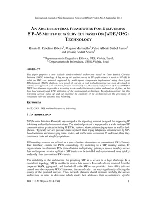 International Journal of Next-Generation Networks (IJNGN) Vol.6, No.3, September 2014 
AN ARCHITECTURAL FRAMEWORK FOR DELIVERING 
SIP-AS MULTIMEDIA SERVICES BASED ON JADE/OSGI 
TECHNOLOGY 
Renato B. Cabelino Ribeiro1, Magnos Martinello2, Celso Alberto Saibel Santos3 
and Rosane Bodart Soares4 
1,4Departamento de Engenharia Elétrica, IFES, Vitória, Brasil, 
2,3Departamento de Informática, UFES, Vitória, Brasil 
ABSTRACT 
This paper proposes a new scalable service-oriented architecture based on Open Service Gateway 
Initiative (OSGI) technology. A key part of this architecture is its SIP application as a service (SIP-AS). It 
relies on IMS core network supported by multi agents components implemented using Java Agent 
DEvelopment (JADE) platform. As a proof of concept, a real testbed/prototype has been developed to 
validate our approach. The validation process consisted of two phases: (i) configuration of the JADE/OSGi 
SIP-AS architecture to provide a televoting service and (ii) characterization and analysis of jitter, packet 
loss, load capacity and CPU utilization of the implemented architecture. Results demonstrate that this 
televoting service scales up and out enabling the elasticity of the architecture on the processing of 
concurrent calls and dynamic load balancing. 
KEYWORDS 
  JADE, OSGi, IMS, multimedia services, televoting 
  1. INTRODUCTION 
SIP (Session Initiation Protocol) has emerged as the signaling protocol designed for supporting IP 
telephony and unified communications. The standard protocol is supported in a wide variety of IP 
communications products including IP PBXs, servers, videoconferencing systems as well as desk 
phones. Typically service providers have replaced their legacy telephony infrastructure by SIP-based 
solutions and converging voice, video, and traffic onto a common IP backbone, thus they 
can reduce costs and simplify operations. 
SIP trunking services are offered as a cost effective alternatives to conventional PRI (Primary 
Rate Interface) circuits for PSTN connectivity. By switching to a SIP trunking service, IT 
organizations can eliminate TDM (time-division multiplexing) gateways, reduce monthly service 
fees and improve service agility i.e. SIP trunks can be installed and reprovisioned more quickly 
and easily than conventional PRI circuits. 
The scalability of the architecture for providing SIP as a service is a huge challenge. In a 
centralized topology, SIP is installed in central data centers. External calls are received from the 
corporate WAN, aggregated, and handed off to the SIP service provider. Inter office calls are 
carried over the corporate WAN. However, the rate of calls can vary significantly affecting the 
quality of the provided service. Thus, network planners should evaluate carefully the service 
architecture in order to determine which model best addresses their organization’s specific 
DOI : 10.5121/ijngn.2014.6301 1 
 