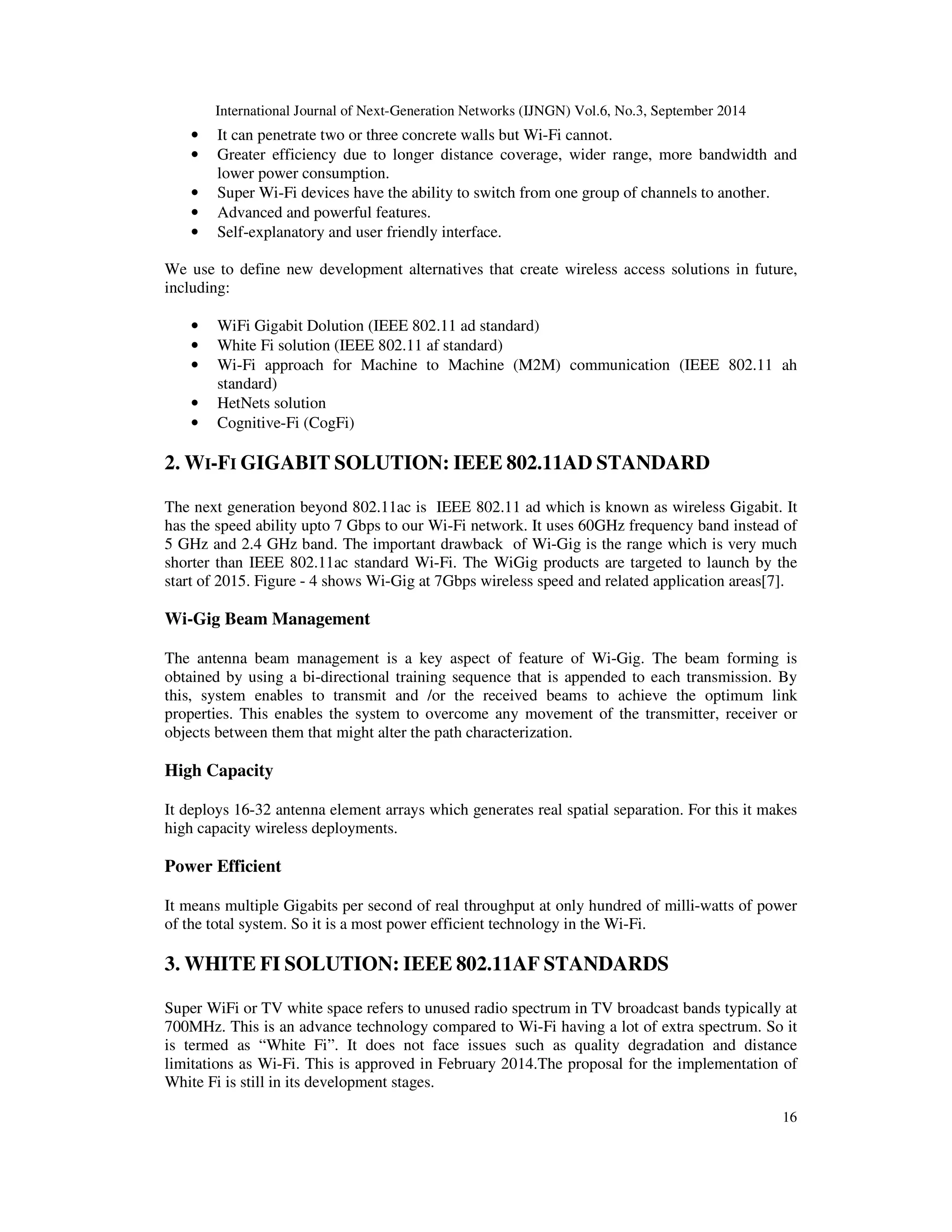 International Journal of Next-Generation Networks (IJNGN) Vol.6, No.3, September 2014 
• It can penetrate two or three concrete walls but Wi-Fi cannot. 
• Greater efficiency due to longer distance coverage, wider range, more bandwidth and 
16 
lower power consumption. 
• Super Wi-Fi devices have the ability to switch from one group of channels to another. 
• Advanced and powerful features. 
• Self-explanatory and user friendly interface. 
We use to define new development alternatives that create wireless access solutions in future, 
including: 
• WiFi Gigabit Dolution (IEEE 802.11 ad standard) 
• White Fi solution (IEEE 802.11 af standard) 
• Wi-Fi approach for Machine to Machine (M2M) communication (IEEE 802.11 ah 
standard) 
• HetNets solution 
• Cognitive-Fi (CogFi) 
2. WI-FI GIGABIT SOLUTION: IEEE 802.11AD STANDARD 
The next generation beyond 802.11ac is IEEE 802.11 ad which is known as wireless Gigabit. It 
has the speed ability upto 7 Gbps to our Wi-Fi network. It uses 60GHz frequency band instead of 
5 GHz and 2.4 GHz band. The important drawback of Wi-Gig is the range which is very much 
shorter than IEEE 802.11ac standard Wi-Fi. The WiGig products are targeted to launch by the 
start of 2015. Figure - 4 shows Wi-Gig at 7Gbps wireless speed and related application areas[7]. 
Wi-Gig Beam Management 
The antenna beam management is a key aspect of feature of Wi-Gig. The beam forming is 
obtained by using a bi-directional training sequence that is appended to each transmission. By 
this, system enables to transmit and /or the received beams to achieve the optimum link 
properties. This enables the system to overcome any movement of the transmitter, receiver or 
objects between them that might alter the path characterization. 
High Capacity 
It deploys 16-32 antenna element arrays which generates real spatial separation. For this it makes 
high capacity wireless deployments. 
Power Efficient 
It means multiple Gigabits per second of real throughput at only hundred of milli-watts of power 
of the total system. So it is a most power efficient technology in the Wi-Fi. 
3. WHITE FI SOLUTION: IEEE 802.11AF STANDARDS 
Super WiFi or TV white space refers to unused radio spectrum in TV broadcast bands typically at 
700MHz. This is an advance technology compared to Wi-Fi having a lot of extra spectrum. So it 
is termed as “White Fi”. It does not face issues such as quality degradation and distance 
limitations as Wi-Fi. This is approved in February 2014.The proposal for the implementation of 
White Fi is still in its development stages. 
 