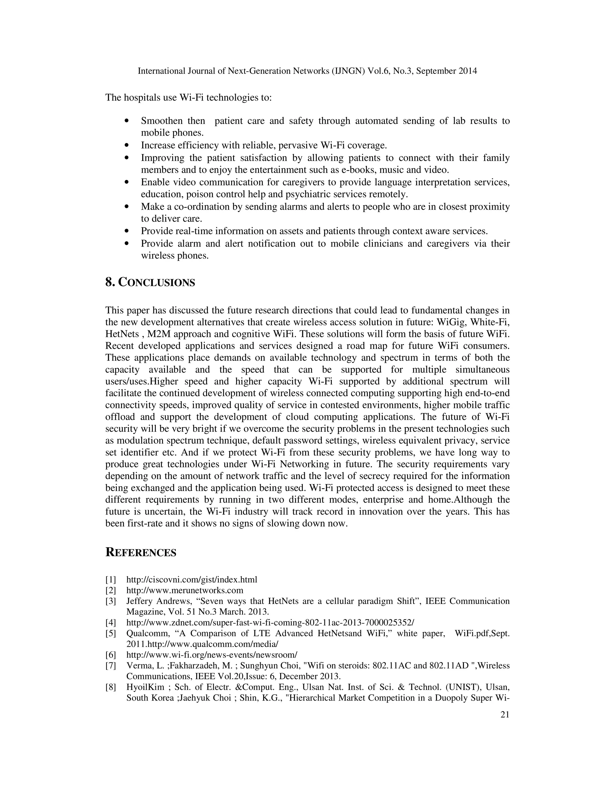International Journal of Next-Generation Networks (IJNGN) Vol.6, No.3, September 2014 
21 
The hospitals use Wi-Fi technologies to: 
• Smoothen then patient care and safety through automated sending of lab results to 
mobile phones. 
• Increase efficiency with reliable, pervasive Wi-Fi coverage. 
• Improving the patient satisfaction by allowing patients to connect with their family 
members and to enjoy the entertainment such as e-books, music and video. 
• Enable video communication for caregivers to provide language interpretation services, 
education, poison control help and psychiatric services remotely. 
• Make a co-ordination by sending alarms and alerts to people who are in closest proximity 
to deliver care. 
• Provide real-time information on assets and patients through context aware services. 
• Provide alarm and alert notification out to mobile clinicians and caregivers via their 
wireless phones. 
8. CONCLUSIONS 
This paper has discussed the future research directions that could lead to fundamental changes in 
the new development alternatives that create wireless access solution in future: WiGig, White-Fi, 
HetNets , M2M approach and cognitive WiFi. These solutions will form the basis of future WiFi. 
Recent developed applications and services designed a road map for future WiFi consumers. 
These applications place demands on available technology and spectrum in terms of both the 
capacity available and the speed that can be supported for multiple simultaneous 
users/uses.Higher speed and higher capacity Wi-Fi supported by additional spectrum will 
facilitate the continued development of wireless connected computing supporting high end-to-end 
connectivity speeds, improved quality of service in contested environments, higher mobile traffic 
offload and support the development of cloud computing applications. The future of Wi-Fi 
security will be very bright if we overcome the security problems in the present technologies such 
as modulation spectrum technique, default password settings, wireless equivalent privacy, service 
set identifier etc. And if we protect Wi-Fi from these security problems, we have long way to 
produce great technologies under Wi-Fi Networking in future. The security requirements vary 
depending on the amount of network traffic and the level of secrecy required for the information 
being exchanged and the application being used. Wi-Fi protected access is designed to meet these 
different requirements by running in two different modes, enterprise and home.Although the 
future is uncertain, the Wi-Fi industry will track record in innovation over the years. This has 
been first-rate and it shows no signs of slowing down now. 
REFERENCES 
[1] http://ciscovni.com/gist/index.html 
[2] http://www.merunetworks.com 
[3] Jeffery Andrews, “Seven ways that HetNets are a cellular paradigm Shift”, IEEE Communication 
Magazine, Vol. 51 No.3 March. 2013. 
[4] http://www.zdnet.com/super-fast-wi-fi-coming-802-11ac-2013-7000025352/ 
[5] Qualcomm, “A Comparison of LTE Advanced HetNetsand WiFi,” white paper, WiFi.pdf,Sept. 
2011.http://www.qualcomm.com/media/ 
[6] http://www.wi-fi.org/news-events/newsroom/ 
[7] Verma, L. ;Fakharzadeh, M. ; Sunghyun Choi, "Wifi on steroids: 802.11AC and 802.11AD ",Wireless 
Communications, IEEE Vol.20,Issue: 6, December 2013. 
[8] HyoilKim ; Sch. of Electr. &Comput. Eng., Ulsan Nat. Inst. of Sci. & Technol. (UNIST), Ulsan, 
South Korea ;Jaehyuk Choi ; Shin, K.G., "Hierarchical Market Competition in a Duopoly Super Wi- 
 