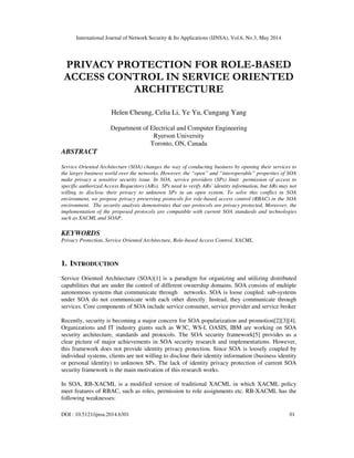 International Journal of Network Security & Its Applications (IJNSA), Vol.6, No.3, May 2014
DOI : 10.5121/ijnsa.2014.6301 01
PRIVACY PROTECTION FOR ROLE-BASED
ACCESS CONTROL IN SERVICE ORIENTED
ARCHITECTURE
Helen Cheung, Celia Li, Ye Yu, Cungang Yang
Department of Electrical and Computer Engineering
Ryerson University
Toronto, ON, Canada
ABSTRACT
Service Oriented Architecture (SOA) changes the way of conducting business by opening their services to
the larger business world over the networks. However, the “open” and “interoperable” properties of SOA
make privacy a sensitive security issue. In SOA, service providers (SPs) limit permission of access to
specific authorized Access Requestors (ARs). SPs need to verify ARs’ identity information, but ARs may not
willing to disclose their privacy to unknown SPs in an open system. To solve this conflict in SOA
environment, we propose privacy preserving protocols for role-based access control (RBAC) in the SOA
environment. The security analysis demonstrates that our protocols are privacy protected. Moreover, the
implementation of the proposed protocols are compatible with current SOA standards and technologies
such as XACML and SOAP.
KEYWORDS
Privacy Protection, Service Oriented Architecture, Role-based Access Control, XACML.
1. INTRODUCTION
Service Oriented Architecture (SOA)[1] is a paradigm for organizing and utilizing distributed
capabilities that are under the control of different ownership domains. SOA consists of multiple
autonomous systems that communicate through networks. SOA is loose coupled: sub-systems
under SOA do not communicate with each other directly. Instead, they communicate through
services. Core components of SOA include service consumer, service provider and service broker
Recently, security is becoming a major concern for SOA popularization and promotion[2][3][4].
Organizations and IT industry giants such as W3C, WS-I, OASIS, IBM are working on SOA
security architecture, standards and protocols. The SOA security framework[5] provides us a
clear picture of major achievements in SOA security research and implementations. However,
this framework does not provide identity privacy protection. Since SOA is loosely coupled by
individual systems, clients are not willing to disclose their identity information (business identity
or personal identity) to unknown SPs. The lack of identity privacy protection of current SOA
security framework is the main motivation of this research works.
In SOA, RB-XACML is a modified version of traditional XACML in which XACML policy
meet features of RBAC, such as roles, permission to role assignments etc. RB-XACML has the
following weaknesses:
 