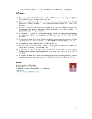 International Journal of Network Security & Its Applications (IJNSA), Vol.6, No.3, May 2014
83
References
[1] Rajnish Kumar, Swati Shahi ”Virtual Classroom System” International Journal of Engineering Trends
and Technology (IJETT) - Volume4 Issue4- April 2013
[2] Huda Mohammad Babateen” The role of Virtual Laboratories in Science Education” 2011 5th
International Conference on Distance Le arning and Education IPCSIT vol.12 (2011) IACSIT Press,
Singapore
[3] Dimitrios S. Alexiadis ,Nikolaos Mitianoudis “MASTERS: A Virtual Lab on Multimedia Systems for
Telecommunications, Medical, and Remote Sensing Applications “IEEE TRANSACTIONS ON
EDUCATION, VOL. 56, NO. 2, MAY 2013.
[4] U. Rajashekar, G. C. Panayi, F. P. Baumgartner, and A. C. Bovik, “The SIVA demonstration gallery
for signal, image, and video processing education,” IEEE Trans. Educ., vol. 45, no. 4, pp. 323–335,
Nov. 2009.
[5] S. Shearman, S. Hong, and E. Perez, “To improve signal processing concept demonstration software,
consider the interactive experience, “in Proc. 13th IEEE DSP & 5th IEEE SPE, 2009, pp. 227–231.
[6] S. Mitra, Digital Signal Processing. New York: McGraw-Hill, 2011.
[7] J. H.McClellan, R. W. Schafer, andM. A. Yoder, “A changing role for DSP education,” IEEE Signal
Process. Mag., vol. 15, no. 3, pp. 16–18,May 1998.
[8] U. Rajashekar, G. C. Panayi, F. P. Baumgartner, and A. C. Bovik, “The SIVA demonstration gallery
for signal, image, and video processing education,” IEEE Trans. Educ., vol. 45, no. 4, pp. 323–335,
Nov. 2002.
[9] S. Shearman, S. Hong, and E. Perez, “To improve signal processing concept demonstration software,
consider the interactive experience, “in Proc. 13th IEEE DSP & 5th IEEE SPE, 2009, pp. 227–231.
Author:
Shweta Soni Master in Technology
(Computer Science and Engineering)
G.H.Raisoni College of Engineering and Tech. for Women,
Nagpur (M.S)
Email-Id: Shwetasony1990@Gmail.Com
 