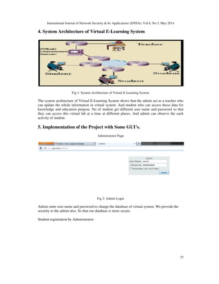 International Journal of Network Security & Its Applications (IJNSA), Vol.6, No.3, May 2014
75
4. System Architecture of Virtual E-Learning System
Fig 1: System Architecture of Virtual E-Learning System
The system architecture of Virtual E-Learning System shows that the admin act as a teacher who
can update the whole information in virtual system. And student who can access those data for
knowledge and education purpose. No of student get different user name and password so that
they can access this virtual lab at a time at different places. And admin can observe the each
activity of student.
5. Implementation of the Project with Some GUI’s.
Administrator Page:
Fig 2: Admin Login
Admin enter user name and password to change the database of virtual system. We provide the
security to the admin also. So that our database is more secure.
Student registration by Administrator:
 