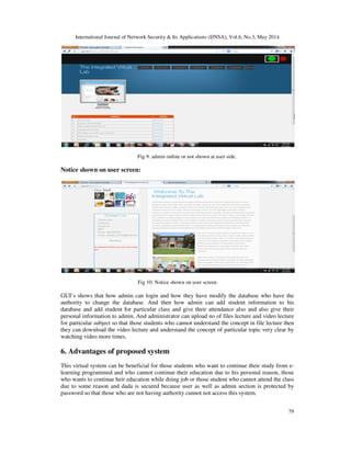 International Journal of Network Security & Its Applications (IJNSA), Vol.6, No.3, May 2014
79
Fig 9: admin online or not shown at user side.
Notice shown on user screen:
Fig 10: Notice shown on user screen
GUI’s shows that how admin can login and how they have modify the database who have the
authority to change the database. And then how admin can add student information to his
database and add student for particular class and give their attendance also and also give their
personal information to admin. And administrator can upload no of files lecture and video lecture
for particular subject so that those students who cannot understand the concept in file lecture then
they can download the video lecture and understand the concept of particular topic very clear by
watching video more times.
6. Advantages of proposed system
This virtual system can be beneficial for those students who want to continue their study from e-
learning programmed and who cannot continue their education due to his personal reason, those
who wants to continue heir education while doing job or those student who cannot attend the class
due to some reason and dada is secured because user as well as admin section is protected by
password so that those who are not having authority cannot not access this system.
 