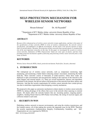 International Journal of Network Security & Its Applications (IJNSA), Vol.6, No.3, May 2014
DOI : 10.5121/ijnsa.2014.6307 85
SELF-PROTECTION MECHANISM FOR
WIRELESS SENSOR NETWORKS
Hosam Soleman1
Dr. Ali Payandeh2
1
Department of ICT Maleke-Ashtar university Islamic Republic of Iran
2
Department of ICT Maleke-Ashtar university Islamic Republic of Iran
ABSTRACT
Because of the widespread use of wireless sensor networks in many applications, and due to the nature of
the specifications of these networks (WSN) in terms of wireless communication, the network contract
specifications, and published it in difficult environments. All this leads to the network exposure to many
types of external attacks. Therefore, the protection of these networks from external attacks is considered the
one of the most important researches at this time. In this paper we investigated the security in wireless
sensor networks, Limitations of WSN, Characteristic Values for some types of attacks, and have been
providing protection mechanism capable of detecting and protecting wireless sensor networks from a wide
range of attacks.
KEYWORDS
Wireless Sensor Network (WSN), Attack, protection mechanism, Packet flow, Security, abnormal.
1. INTRODUCTION
The widespread use of wireless sensor networks, such as, temperature monitoring, light
monitoring, and monitoring a battle field to detecting enemy's movement, monitoring the battle
field..Etc. These networks consist of thousands of nodes-sensitive, where these nodes are
deployed in open environments and non-protected, leading to the exposure of the network to the
many dangers and external attacks. [1]. There are several mechanisms, theories and algorithms
presented in this domain, but did not achieve full protection of the network from these attacks and
intrusions. And that the security requirements for wireless sensor networks have certain privacy
was due to mind these requirements when designing a security mechanism.
We proposed in this paper an autonomic mechanism to detect attacks in wireless sensor networks
(WSN) by taking advantage of the effects that occur in the network when exposing to external
attacks. All attacks affect the network features that are: incoming packets, outgoing packets,
neighbors, Sending Packet Interval, RTS Packet Arrival Rate, the strong of received signal, and
collisions related to each node.
2. SECURITY IN WSN
Publishing wireless network in insecure environments, and using the wireless transmission, and
the Limited sources, all of that making the security the important issue for the WSN. Therefore
the security requirements (Authentication, Integrity, Confidentiality, Scalability, and Self-
Organization) are very important for WSN [2].
 