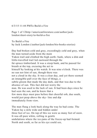 6/3/15 11:44 PMTo Build a Fire
Page 1 of 12http://americanliterature.com/author/jack-
london/short-story/to-build-a-fire
To Build a Fire
by Jack London (/author/jack-london/bio-books-stories)
Day had broken cold and grey, exceedingly cold and grey, when
the man turned aside from the main
Yukon trail and climbed the high earth- bank, where a dim and
little-travelled trail led eastward through the
fat spruce timberland. It was a steep bank, and he paused for
breath at the top, excusing the act to
himself by looking at his watch. It was nine o'clock. There was
no sun nor hint of sun, though there was
not a cloud in the sky. It was a clear day, and yet there seemed
an intangible pall over the face of things, a
subtle gloom that made the day dark, and that was due to the
absence of sun. This fact did not worry the
man. He was used to the lack of sun. It had been days since he
had seen the sun, and he knew that a
few more days must pass before that cheerful orb, due south,
would just peep above the sky- line and dip
immediately from view.
The man flung a look back along the way he had come. The
Yukon lay a mile wide and hidden under
three feet of ice. On top of this ice were as many feet of snow.
It was all pure white, rolling in gentle
undulations where the ice-jams of the freeze-up had formed.
North and south, as far as his eye could see,
 