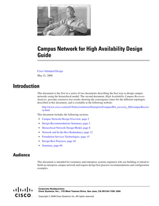 Campus Network for High Availability Design
           Guide

           Cisco Validated Design
           May 21, 2008



Introduction
           This document is the first in a series of two documents describing the best way to design campus
           networks using the hierarchical model. The second document, High Availability Campus Recovery
           Analysis, provides extensive test results showing the convergence times for the different topologies
           described in this document, and is available at the following website:
                http://www.cisco.com/en/US/docs/solutions/Enterprise/Campus/HA_recovery_DG/campusRecove
                ry.html
           This document includes the following sections:
            •   Campus Network Design Overview, page 2
            •   Design Recommendations Summary, page 2
            •   Hierarchical Network Design Model, page 8
            •   Network and In-the-Box Redundancy, page 12
            •   Foundation Services Technologies, page 15
            •   Design Best Practices, page 44
            •   Summary, page 60


Audience
           This document is intended for customers and enterprise systems engineers who are building or intend to
           build an enterprise campus network and require design best practice recommendations and configuration
           examples.




           Corporate Headquarters:
           Cisco Systems, Inc., 170 West Tasman Drive, San Jose, CA 95134-1706 USA

           Copyright © 2008 Cisco Systems, Inc. All rights reserved.
 