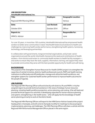JOB DESCRIPTION
IntraHealth International, Inc.
Title:
Regional HRH Planning Officer
Employee: Geographic Location:
Various
Date:
October 2014
Last Revised:
October 2014
Job Level:
Officer
Reports to:
HRM Sr. Advisor
Responsible for:
none
For over 30 years, in more than 100 countries, IntraHealth International has empowered health
workers to better serve communities in need. IntraHealth fosters local solutions to health care
challenges by improving health worker performance, strengthening health systems, harnessing
technology, and leveraging partnerships.
In collaboration with governments, nongovernmental organizations, and private-sector
organizations around the world, IntraHealth champions the needs and contributions of health
workers—from doctors and nurses to community health workers to health facility managers—
and works to ensure they have the tools, supplies, information, training, and support they need
to provide communities they serve with the best possible opportunity for health and well-being.
BACKGROUND
The purpose of the Strengthen Human Resources for Health (SHRH) project is to strengthen the
capacities of central ministries, districts, health professional councils, PNFP and health training
institutions to effectively and efficiently plan, manage and utilizethe health workforce, and
strengthen systems for sustained health worker performance to improve health outcomes for
the people of Uganda.
JOB PURPOSE
The Regional HRH Planning Officer will work directly with districts, IPs and PNFPs in his/her
assigned region to provide technical assistance in the areas of strategic human resources
planning, including health workforce projection, action planning, and costing. S/he will lead and
provide technical support for activities in developing capacities for human resource planning
and systems strengthening in the health sector. S/he will apply her/his knowledge of health
sector planning primarily to work at the district levels
The Regional HRH Planning Officers will report to the HRM Senior Advisor based at the project
headquarters in Kampala, and will come to Kampala monthly for meetings to discuss program
implementation, planning, and challenges. The HRH Planning Officer will share a vehicle with the
Regional HRH Performance Management Officer placed in the same region.
 