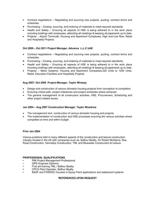 • Contract negotiations – Negotiating and sourcing new projects, quoting, contract terms and
schedules.
• Purchasing – Costing, sourcing, and ordering of materials to meet required standards
• Health and Safety – Ensuring all aspects of HSE is being adhered to in the work place
including briefings with employees, attending all meetings & keeping all paperwork up to date.
• Projects – Airport Terminals, Housing and Apartment Complexes, High and Low Rise, Retail
and Hospitality Projects.
Oct 2009 – Oct 2011 Project Manager, Advance L.L.C UAE
• Contract negotiations – Negotiating and sourcing new projects, quoting, contract terms and
schedules.
• Purchasing – Costing, sourcing, and ordering of materials to meet required standards
• Health and Safety – Ensuring all aspects of HSE is being adhered to in the work place
including briefings with employees, attending all meetings & keeping all paperwork up to date.
• Projects – Metro Systems, Housing and Apartment Complexes,320 Units to 1250 Units,
Retail, Education Facilities and Hospitality Projects.
Aug 2007- Oct 2009 Project Manager, Taylor Wimpey
• Design and construction of various domestic housing projects from conception to completion.
• Ensuring critical path, project milestones and project schedules where achieved.
• The general management of all construction activities, HSE, Procurement, Scheduling and
other project related issues.
Jan 2004 – Aug 2007 Construction Manager, Taylor Woodrow
• The management and construction of various domestic housing and projects.
• The implementation of construction and HSE processes ensuring the various activities where
completed on time and within budget.
Prior Jan 2004
Various positions held in many different aspects of the construction and leisure construction
industry located in the UK with companies such as, Balfour Beatty, Sir Robert McAlpine, Roe
Road Construction, Hennellys Construction, TML and Bluewater Construction & Leisure.
PROFESSIONAL QUALIFICATIONS
• PMI Project Management Professional
• ISPE Engineer Diploma
• First aid training TML / Balfour Beatty
• CPCS Plant Operator, Balfour Beatty
• BASF and FOSROC Courses in Epoxy Paint applications and waterproof systems
REFERENCES UPON REQUEST
 