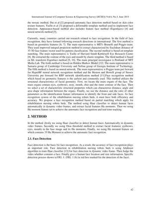 International Journal of Computer Science & Engineering Survey (IJCSES) Vol.6, No.3, June 2015
42
the mosaic method. Dai et al [2] proposed automatic face detection method based on skin color
texture features. Yuille et al [3] proposed a deformable template method used to implement face
detection. Appearance-based method also includes feature face method (Eigenfaces) [4] and
neural network method [5].
Currently, many countries carried out research related to face recognition. In the field of face
recognition, they have formed following research directions in international. The first method is
based on geometric features [6, 7]. The main representative is MIT's Brunelli and Poggio team.
They used improved integral projection method to extract characterized by Euclidean distance of
35 3D face feature vector used for pattern classification. The second method is based on template
matching. The main representative is Yuille of Harvard Smith-Kettlewell Eye Research Center
[8]. He extracted the contour of the eyes and mouth by elastic template. The third method is based
on KL transform Eigenface method [9, 10]. The main principal investigator is Pentland of MIT
Media Lab. The forth method is based on Hidden Markov Model [12]. The main representative is
Samaria group of Cambridge University and Nefian group of Georgia Institute of Technology.
The fifth method is based on neural network. The main representative is Poggio team put forward
for HyperBF neural network recognition method and the Buxton and Howell group of Sussex
University put forward for RBF network identification method [11].Face recognition method
which based on geometric features is the earliest and commonly used. This method utilizes the
structural characteristics of facial geometry. First, we locate the main organs of the face. The
main organs contain eyes, eyebrows, nose, mouth, chin and the outer contour of the face. Then
we select a set of characteristic structural properties which can characterize distance, angle and
area shape information between the organs. Finally, we use the distance and the ratio of other
parameters as the identification feature information to identify the front and side faces. As face
recognition system of the rehabilitation nursing robots beds, it must have both efficiency and
accuracy. We propose a face recognition method based on partial matching which apply for
rehabilitation nursing robots beds. The method using Haar classifier to detect human faces
automatically in dynamic video frames, and extract facial features Hu moments. Then we using
Hu moment feature set to achieve the automatic face recognition and real-time tracking.
2. METHOD
In the method ,firstly we using Haar classifier to detect human faces Automatically in dynamic
video frames; Secondly we using Otsu threshold method to extract facial features( eyebrows,
eyes, mouth) in the face image and its Hu moments; Finally, we using Hu moment feature set
which contains 35 Hu Moment to achieve the automatic face recognition.
2.1. Face Detection
Face detection is the basis for face recognition. As a result, the accuracy of face recognition plays
an important role. Face detection in rehabilitation nursing robots beds is using Adaboost
algorithm to train Haar classifier [13] for face detection in dynamic video frame. Then Judge the
video whether contains a face. Finally give a human face location and size information. Specific
detection process shown in FIG. 1. (FIG. 1 (b) in red box marked for the detection of the face).
 