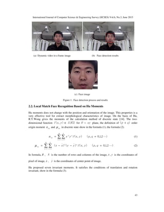 International Journal of Computer Science & Engineering Survey (IJCSES) Vol.6, No.3, June 2015
43
(a) Dynamic video in a frame image (b) Face detection results
(c) Face image
Figure 1: Face detection process and results
2.2. Local Match Face Recognition Based on Hu Moments
Hu moments does not change with the position and orientation of the image. This properties is a
very effective tool for extract morphological characteristics of image. On the basis of Hu,
R.Y.Wong gives the moments of the calculation method of discrete state [14]. The two-
dimensional function )2(),( RLyxf ∈ for xyO − plane, the definition of )( qp + order
origin moment pqm and pqµ in discrete state show in the formula (1), the formula (2).
)2,1,0,(),(
1 1
L== ∑ ∑= =
qpyxfyxm
M
x
q
N
y
p
oq (1)
)2,1,0,(),()()(
__
1 1
L=−−= ∑ ∑= =
qpyxfyyxx qp
M
x
N
y
oqµ (2)
In formula, M 、N is the number of rows and columns of the image,x ,y is the coordinates of
pixel of image,
_
x 、
_
y is the coordinates of center point of image.
Hu proposed seven invariant moments. It satisfies the conditions of translation and rotation
invariant, show in the formula (3).
 