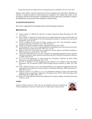 International Journal of Computer Science & Engineering Survey (IJCSES) Vol.6, No.3, June 2015
46
dynamic video. When a face has expression, the face recognition rate will decline. Therefore we
continue to conduct research on facial expression recognition. We combine the results of face
recognition with the Control Systems of rehabilitation nursing robots beds, and further to improve
the rehabilitation nursing robots beds intelligence and practicality.
ACKNOWLEDGEMENTS
This work is supported by the Shanghai Science and Technology Committee.
REFERENCES
[1] Yang G, Huang T S. Human face detection in complex background. Pattern Recognition [J], 1994,
27(1):53-63.
[2] Dai Y, Nakano Y. Extraction for facial images from complex background using color information and
SGLD matrices. In Proceedings of the First International Workshop on Automatic Face and Gesture
Recognition, 1995: 238-242.
[3] Yuille A, Hallinan P and Cohen D. Feature extraction from faces using deformable templates.
International Journal of Computer Vision, 1992, 8(2): 99-111.
[4] Jolliffe I T. Principal Component Analysis. Springer0Verlag, New York, 1986.
[5] Lin SH, Kung SY, Lin L J. Face recognition/detection by probabilistic decision-based neural network.
IEEE Transactions on Neural networks, 1997, 8(1): 114-132.
[6] Zhang Y, Zhou Z H. Cost-sensitive face recognition [J]. Pattern Analysis and Machine Intelligence,
IEEE Transactions on, 2010, 32(10): 1758-1769.
[7] Agarwal M, Agrawal H, Jain N, et al. Face recognition using principle component analysis, eigenface
and neural network[C]. Signal Acquisition and Processing, 2010. ICSAP'IO. International Conference
on. IEEE, 2010:310-314.
[8] Yu Y, Li Z M. Improvement of Feature-based Face Recognition Algorithm by Elastic Graph
Matching [J]. Computer Engineering, 2011, 5: 075.
[9] Turk M A, Pentland A P. Face recognition using eigenfaces [C]. Computer Vision and Pattern
Recognition, 1991. Proceedings CVPR'91. IEEE Computer Society Conference on. IEEE, 1991: 586-
591.
[10] Yang J, Zhang D, Frangi A F, et al. Two-dimensional PCA: a new approach to appearance-based face
representation and recognition [J]. Pattern Analysis and Machine Intelligence. IEEE Transactions on,
2004, 26(1):131-137.
[11] Gupta H, Agrawal A K, Pruthi T, et al. An experimental evaluation of linear and kernel-based
methods for face recognition[C]. Applications of Computer Vision, WACV 2002. Proceedings. Sixth
IEEE Workshop on. IEEE, 2002: 13-18.
[12] Wong Y R. Scene Matching with Invariant Moments [J]. Computer Graphics and Image Processing,
1978, 8(1): 16-24.
Author
Dongmei LIANG was born in 1990, and now the Shanghai University of Engineering
Science postgraduate. Her present research interest is image analysis and processing.
 