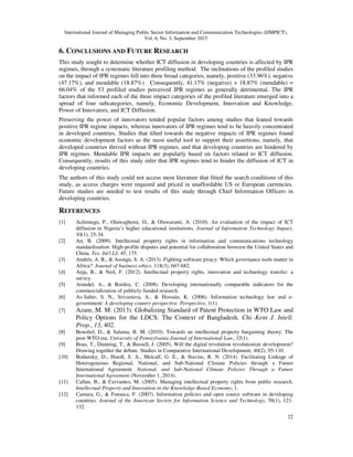 International Journal of Managing Public Sector Information and Communication Technologies (IJMPICT),
Vol. 6, No. 3, September 2015
22
6. CONCLUSIONS AND FUTURE RESEARCH
This study sought to determine whether ICT diffusion in developing countries is affected by IPR
regimes, through a systematic literature profiling method. The inclinations of the profiled studies
on the impact of IPR regimes fell into three broad categories, namely, positive (33.96%), negative
(47.17%), and mendable (18.87%). Consequently, 41.17% (negative) + 18.87% (mendable) =
66.04% of the 53 profiled studies perceived IPR regimes as generally detrimental. The IPR
factors that informed each of the three impact categories of the profiled literature emerged into a
spread of four subcategories, namely, Economic Development, Innovation and Knowledge,
Power of Innovators, and ICT Diffusion.
Preserving the power of innovators tended popular factors among studies that leaned towards
positive IPR regime impacts, whereas innovators of IPR regimes tend to be heavily concentrated
in developed countries. Studies that tilted towards the negative impacts of IPR regimes found
economic development factors as the most useful tool to support their assertions; namely, that
developed countries thrived without IPR regimes, and that developing countries are hindered by
IPR regimes. Mendable IPR impacts are popularly based on factors related to ICT diffusion.
Consequently, results of this study infer that IPR regimes tend to hinder the diffusion of ICT in
developing countries.
The authors of this study could not access most literature that fitted the search conditions of this
study, as access charges were required and priced in unaffordable US or European currencies.
Future studies are needed to test results of this study through Chief Information Officers in
developing countries.
REFERENCES
[1] Achimugu, P., Oluwagbemi, O., & Oluwaranti, A. (2010). An evaluation of the impact of ICT
diffusion in Nigeria’s higher educational institutions. Journal of Information Technology Impact,
10(1), 25-34.
[2] An, B. (2009). Intellectual property rights in information and communications technology
standardization: High-profile disputes and potential for collaboration between the United States and
China. Tex. Int'l LJ, 45, 175.
[3] Andrés, A. R., & Asongu, S. A. (2013). Fighting software piracy: Which governance tools matter in
Africa? Journal of business ethics, 118(3), 667-682.
[4] Anja, B., & Neil, F. (2012). Intellectual property rights, innovation and technology transfer: a
survey.
[5] Arundel, A., & Bordoy, C. (2008). Developing internationally comparable indicators for the
commercialization of publicly-funded research.
[6] As-Saber, S. N., Srivastava, A., & Hossain, K. (2006). Information technology law and e-
government: A developing country perspective. Perspective, 1(1).
[7] Azam, M. M. (2013). Globalizing Standard of Patent Protection in WTO Law and
Policy Options for the LDCS: The Context of Bangladesh. Chi.-Kent J. Intell.
Prop., 13, 402.
[8] Benoliel, D., & Salama, B. M. (2010). Towards an intellectual property bargaining theory: The
post-WTO era. University of Pennsylvania Journal of International Law, 32(1).
[9] Boas, T., Dunning, T., & Bussell, J. (2005). Will the digital revolution revolutionize development?
Drawing together the debate. Studies in Comparative International Development, 40(2), 95-110.
[10] Bodansky, D., Hoedl, S. A., Metcalf, G. E., & Stavins, R. N. (2014). Facilitating Linkage of
Heterogeneous Regional, National, and Sub-National Climate Policies through a Future
International Agreement. National, and Sub-National Climate Policies Through a Future
International Agreement (November 1, 2014).
[11] Callan, B., & Cervantes, M. (2005). Managing intellectual property rights from public research.
Intellectual Property and Innovation in the Knowledge-Based Economy, 1.
[12] Camara, G., & Fonseca, F. (2007). Information policies and open source software in developing
countries. Journal of the American Society for Information Science and Technology, 58(1), 121-
132.
 