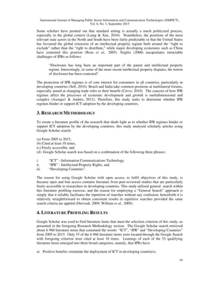 International Journal of Managing Public Sector Information and Communication Technologies (IJMPICT),
Vol. 6, No. 3, September 2015
16
Some scholars have pointed out that standard setting is actually a much politicized process,
especially in the global context (Liang & Xue, 2010). Nonetheless, the positions of the most
relevant state actors in the North and South have been fairly predictable in that the United States
has favoured the global extension of an intellectual property regime built around the “right to
exclude” rather than the “right to distribute,” while major developing economies such as China
have contested this position (Boas et al., 2005). Stiglitz (2008) encapsulates intractable
challenges of IPRs as follows:
“Disclosure has long been an important part of the patent and intellectual property
regime. Interestingly, in some of the more recent intellectual property disputes, the notion
of disclosure has been contested”.
The protection of IPR regimes is of core interest for consumers in all countries, particularly in
developing countries (Sell, 2010). Brazil and India take common positions at multilateral forums,
especially aimed at changing trade rules to their benefit (Cervo, 2010). The concern of how IPR
regimes affect the processes of economic development and growth is multidimensional and
complex (Asongu1 & Andrés, 2012). Therefore, this study seeks to determine whether IPR
regimes hinder or support ICT adoption by the developing countries.
3. RESEARCH METHODOLOGY
To create a literature profile of the research that sheds light as to whether IPR regimes hinder or
support ICT adoption by the developing countries, this study analysed scholarly articles using
Google Scholar search:
(a) From 2005 to 2015,
(b) Cited at least 10 times,
(c) Freely accessible, and
(d) Google Scholar search was based on a combination of the following three phrases:
i. “ICT” - Information Communications Technology
ii. “IPR” - Intellectual Property Rights, and
iii. “Developing Countries”.
The reason for using Google Scholar with open access, to fulfil objectives of this study, is
because open and free access contains literature from peer-reviewed studies that are particularly
freely accessible to researchers in developing countries. This study utilized general search within
this literature profiling exercise, and the reason for employing a “General Search” approach is
simply that it reliably facilitates the repetition of searches without any confusion; henceforth it is
relatively straightforward to obtain consistent results in repetitive searches provided the same
search criteria are applied (Dwivedi, 2009; William et al., 2009).
4. LITERATURE PROFILING RESULTS
Google Scholar was used to find literature items that meet the selection criterion of this study, as
presented in the foregoing Research Methodology section. The Google Scholar search retrieved
about 6 960 literature items that contained the words: “ICT”, “IPR” and “Developing Countries”
from 2005 to 2015. Only 53 of the 6 960 literature items were located through the Google Search
with foregoing criterion were cited at least 10 times. Leanings of each of the 53 qualifying
literature items emerged into three broad categories, namely, that IPRs have:
a) Positive benefits (stimulate the deployment of ICT in developing countries),
 