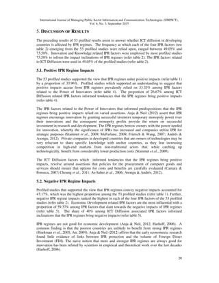 International Journal of Managing Public Sector Information and Communication Technologies (IJMPICT),
Vol. 6, No. 3, September 2015
20
5. DISCUSSION OF RESULTS
The preceding results of 53 profiled results assist to answer whether ICT diffusion in developing
countries is affected by IPR regimes. The frequency at which each of the four IPR factors (see
table 2) emerging from the 53 profiled studies were relied upon, ranged between 49.05% and
73.58%. Innovation and Knowledge related IPR factors were employed by most profiled studies
73.58% to inform the impact inclinations of IPR regimes (refer table 2). The IPR factors related
to ICT Diffusion were used in 49.05% of the profiled studies (refer table 2).
5.1. Positive IPR Regime Impacts
The 53 profiled studies supported the view that IPR regimes usher positive impacts (refer table 1)
by a proportion of 33.96%. Profiled studies which supported an understanding to suggest that
positive impacts accrue from IPR regimes prevalently relied on 33.33% among IPR factors
related to the Power of Innovators (refer table 4). The proportion of 26.67% among ICT
Diffusion related IPR factors informed tendencies that the IPR regimes bring positive impacts
(refer table 4).
The IPR factors related to the Power of Innovators that informed predispositions that the IPR
regimes bring positive impacts relied on varied assertions. Anja & Neil (2012) assert that IPR
regimes encourage innovation by granting successful inventors temporary monopoly power over
their innovations and the consequent monopoly profits provide the return on successful
investment in research and development. The IPR regimes bestow owners with the power needed
for innovation, whereby the significance of IPRs has increased and companies utilize IPR for
strategic purposes (Stammet et al., 2009; McFarlane, 2009; Frietsch & Wang, 2007; Andrés &
Asongu, 2012). Private companies in developed countries that are owners of technologies may be
very reluctant to share specific knowledge with anchor countries, as they fear increasing
competition in high-end markets from non-traditional actors that, while catching up
technologically, benefit from considerably lower production costs (Stammet et al., 2009).
The ICT Diffusion factors which informed tendencies that the IPR regimes bring positive
impacts, revolve around assertions that policies for the procurement of computer goods and
services should ensure that options for costs and benefits are carefully evaluated (Camara &
Fonseca, 2007; Choung et al., 2011; As-Saber et al., 2006; Asongu & Andrés, 2012).
5.2. Negative IPR Regime Impacts
Profiled studies that supported the view that IPR regimes convey negative impacts accounted for
47.17%, which was the highest proportion among the 53 profiled studies (refer table 1). Further,
negative IPR regime impacts ranked the highest in each of the four IPR factors of the 53 profiled
studies (refer table 2). Economic Development related IPR factors are the most influential with a
proportion of 59.37% among IPR factors that slant towards the negative impacts of IPR regimes
(refer table 5). The share of 40% among ICT Diffusion associated IPR factors informed
inclinations that the IPR regimes bring negative impacts (refer table 5).
IPR regimes are not good for economic development (Anja & Neil, 2012; Harhoff, 2006). A
common finding is that the poorest countries are unlikely to benefit from strong IPR regimes
(Hoekman et al., 2005; An, 2009). Anja & Neil (2012) affirm that the early econometric research
found little evidence of links between IPR protection and the volume of Foreign Direct
Investment (FDI). The naive notion that more and stronger IPR regimes are always good for
innovation has been refuted by scientists in empirical and theoretical work over the last decades
(Harhoff, 2006).
 
