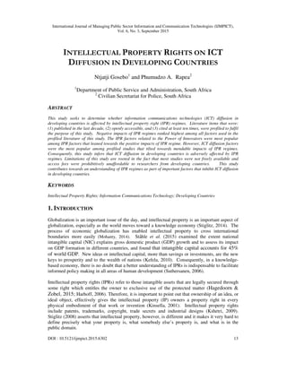 International Journal of Managing Public Sector Information and Communication Technologies (IJMPICT),
Vol. 6, No. 3, September 2015
DOI : 10.5121/ijmpict.2015.6302 13
INTELLECTUAL PROPERTY RIGHTS ON ICT
DIFFUSION IN DEVELOPING COUNTRIES
Ntjatji Gosebo1
and Phumudzo A. Rapea2
1
Department of Public Service and Administration, South Africa
2
Civilian Secretariat for Police, South Africa
ABSTRACT
This study seeks to determine whether information communications technologies (ICT) diffusion in
developing countries is affected by intellectual property right (IPR) regimes. Literature items that were:
(1) published in the last decade, (2) openly accessible, and (3) cited at least ten times, were profiled to fulfil
the purpose of this study. Negative impacts of IPR regimes ranked highest among all factors used in the
profiled literature of this study. The IPR factors related to the Power of Innovators were most popular
among IPR factors that leaned towards the positive impacts of IPR regime. However, ICT diffusion factors
were the most popular among profiled studies that tilted towards mendable impacts of IPR regimes.
Consequently, this study infers that ICT diffusion in developing countries is adversely affected by IPR
regimes. Limitations of this study are rooted in the fact that most studies were not freely available and
access fees were prohibitively unaffordable to researchers from developing countries. This study
contributes towards an understanding of IPR regimes as part of important factors that inhibit ICT diffusion
in developing countries.
KEYWORDS
Intellectual Property Rights; Information Communications Technology; Developing Countries
1. INTRODUCTION
Globalization is an important issue of the day, and intellectual property is an important aspect of
globalization, especially as the world moves toward a knowledge economy (Stiglitz, 2014). The
process of economic globalization has enabled intellectual property to cross international
boundaries more easily (Mohanty, 2014). Ståhle et al. (2015) examined the extent national
intangible capital (NIC) explains gross domestic product (GDP) growth and to assess its impact
on GDP formation in different countries, and found that intangible capital accounts for 45%
of world GDP. New ideas or intellectual capital, more than savings or investments, are the new
keys to prosperity and to the wealth of nations (Kefela, 2010). Consequently, in a knowledge-
based economy, there is no doubt that a better understanding of IPRs is indispensable to facilitate
informed policy making in all areas of human development (Suthersanen, 2006).
Intellectual property rights (IPRs) refer to those intangible assets that are legally secured through
some right which entitles the owner to exclusive use of the protected matter (Hagedoorn &
Zobel, 2015; Harhoff, 2006). Therefore, it is important to point out that ownership of an idea, or
ideal object, effectively gives the intellectual property (IP) owners a property right in every
physical embodiment of that work or invention (Kinsella, 2001). Intellectual property rights
include patents, trademarks, copyright, trade secrets and industrial designs (Kshetri, 2009).
Stiglitz (2008) asserts that intellectual property, however, is different and it makes it very hard to
define precisely what your property is, what somebody else’s property is, and what is in the
public domain.
 