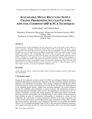 International Journal of Managing Value and Supply Chains (IJMVSC) Vol. 6, No. 3, September 2015
DOI: 10.5121/ijmvsc.2015.6303 31
SUSTAINABLE METAL RECYCLING SUPPLY
CHAINS: PRIORITIZING SUCCESS FACTORS
APPLYING COMBINED AHP & PCA TECHNIQUES
Jitendar Khatri1
and Ashutosh Dash2
1
Department of Operations Management, Management Development Institute (MDI),
Gurgaon, India
2
Department of Finance Management, Management Development Institute (MDI),
Gurgaon, India
ABSTRACT
Triple Bottom Line (3 BL) Sustainability has been expressed as a tool in the hands of policy makers to
achieve competitive advantage. Closed-Loop Supply Chain (CLSC) conceptualizes the design, control,
and operation of the supply chain systems to recover the value from the product even after their useful life
through the processes of reuse and recycle. Efficient management of CLSC operations in metal recycling
industry will enhance 3BL sustainability. The present study investigates and shortlists critical
sustainability factors in metal recycling CLSC operations. The study applies Analytic Hierarchy Process
(AHP) to identify the most important factors and Principal Component Analysis (PCA) techniques to
check the reliability and validity of these factors through statistical analysis. The study identifies five most
important factors to achieve sustainability in metal recycling CLSC. Although the article is focused on the
Indian metal recycling industry but factors can be relevant for researchers in other developing countries,
where similar economic, social and environmental conditions exist.
KEYWORD
Analytic Hierarchy Process, Closed Loop Supply Chain, Principal Component Analysis, Triple Bottom
Line, Sustainability
1. INTRODUCTION
During the first industrial revolution period (176-1820) and subsequent industrial revolutions
traditional unit production methods were replaced by the mass production methods and manual
operations were substituted with machines. These changes in production methods have lead to
increasing growth in resource consumption all over the World. The large scale industrialization
in the expanding global markets, coupled with increasing population, has created imbalance
between the availability and consumption of natural resources. The simultaneous increase in
demand and reduction in metallic resource reserves, the degradation of existing reserves, the up-
rooting of inhabitants associated with mining operations, the deteriorating natural environment,
and rising awareness among public has compelled business, policy makers and governments to
begin thinking in terms of sustainability. Sustainability is considered to consist of three
components: the conservation of natural environment, benefits of the local communities and
society at large and economic growth. Researchers argue assimilation of these three concepts
into business policies and practices are of paramount importance for sustainable development
(SD) [1], [2], [3]. Closed-Loop Supply Chain (CLSC) is one such practice adopted by businesses
and it targets recovering the left over values from the product after it has served the intended
 